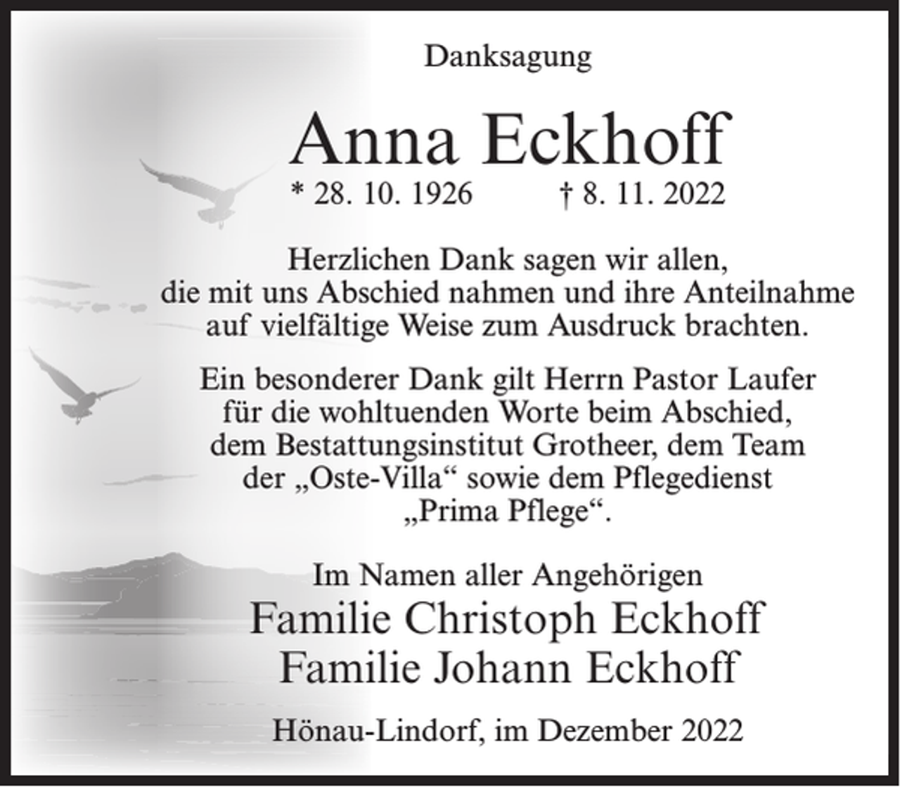 <p>Danksagung</p><p>Anna Eckhoff<br />* 28. 10. 1926</p><p>† 8. 11. 2022</p><p>Herzlichen Dank sagen wir allen,<br />die mit uns Abschied nahmen und ihre Anteilnahme<br />auf vielfältige Weise zum Ausdruck brachten.<br />Ein besonderer Dank gilt Herrn Pastor Laufer<br />für die wohltuenden Worte beim Abschied,<br />dem Bestattungsinstitut Grotheer, dem Team<br />der „Oste-Villa“ sowie dem Pflegedienst<br />„Prima Pflege“.<br />Im Namen aller Angehörigen</p><p>Familie Christoph Eckhoff<br />Familie Johann Eckhoff<br />Hönau-Lindorf, im Dezember 2022</p>
