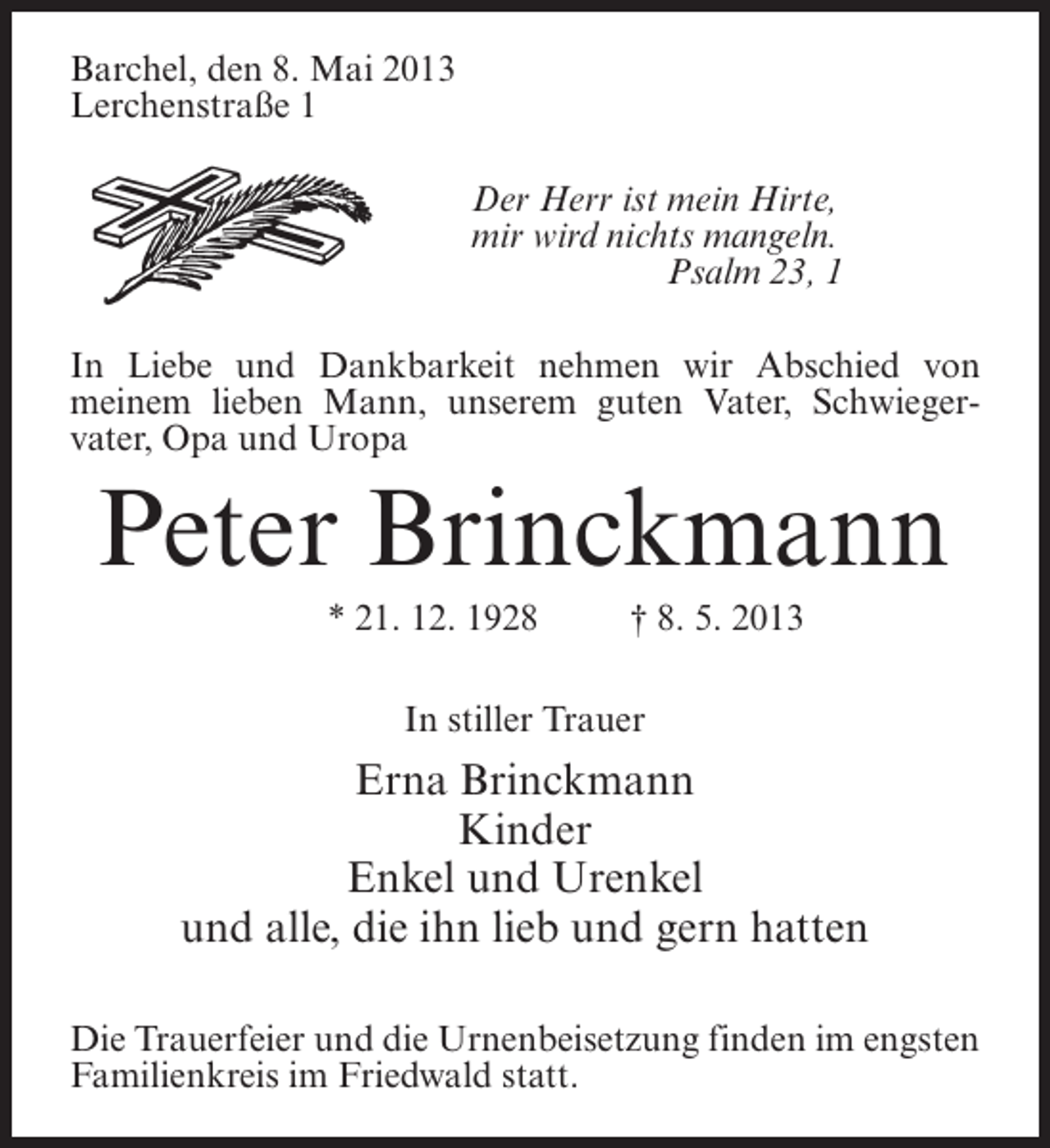 <p>Barchel, den 8. Mai 2013<br />Lerchenstraße 1<br />Der Herr ist mein Hirte,<br />mir wird nichts mangeln.<br />Psalm 23, 1<br />In Liebe und Dankbarkeit nehmen wir Abschied von<br />meinem lieben Mann, unserem guten Vater, Schwiegervater, Opa und Uropa</p><p>Peter Brinckmann<br />* 21. 12. 1928 † 8. 5. 2013<br />In stiller Trauer</p><p>Erna Brinckmann<br />Kinder<br />Enkel und Urenkel<br />und alle, die ihn lieb und gern hatten<br />Die Trauerfeier und die Urnenbeisetzung finden im engsten<br />Familienkreis im Friedwald statt.</p>