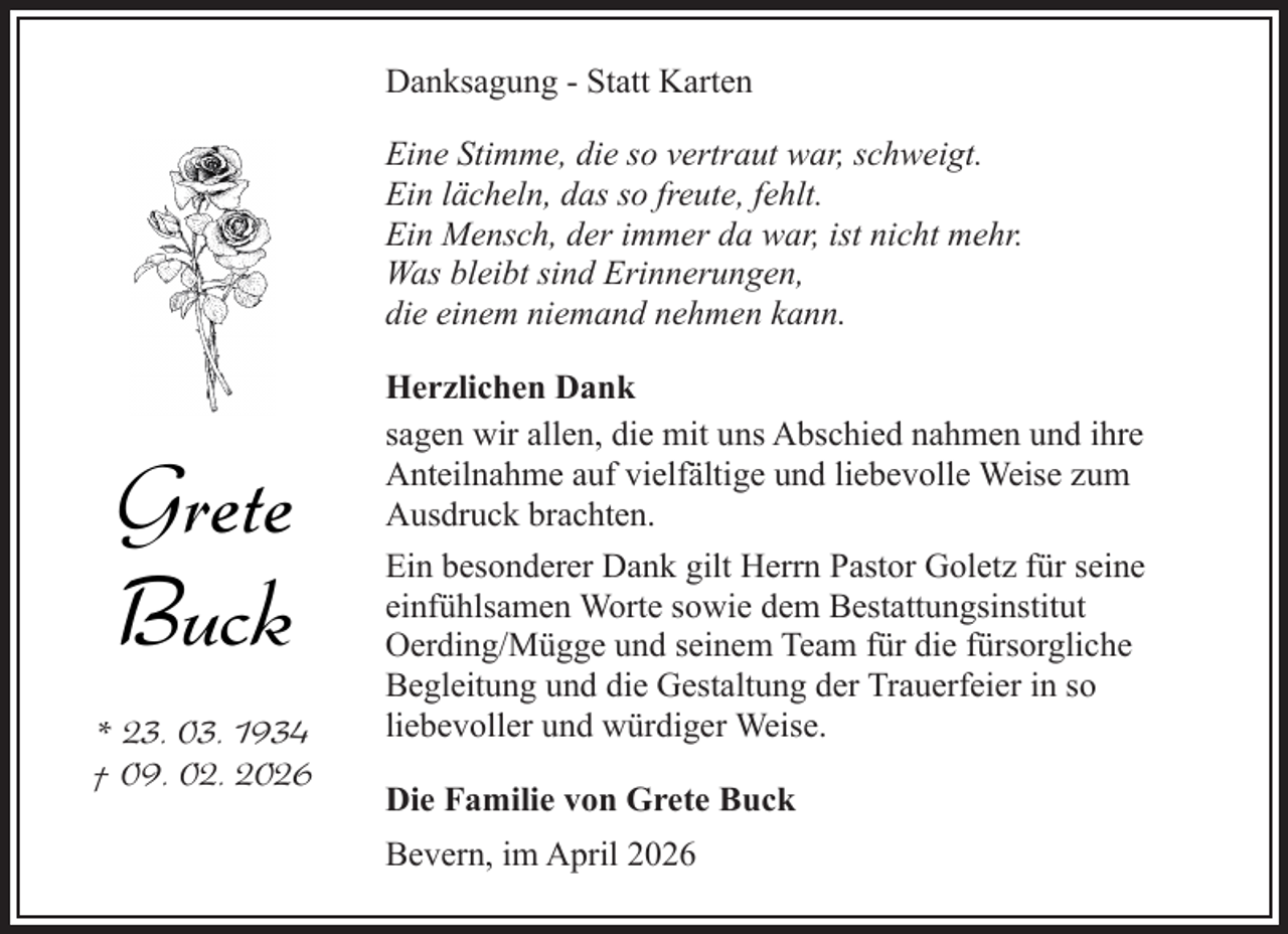 <p>Danksagung - Statt Karten<br />Eine Stimme, die so vertraut war, schweigt.<br />Ein lächeln, das so freute, fehlt.<br />Ein Mensch, der immer da war, ist nicht mehr.<br />Was bleibt sind Erinnerungen,<br />die einem niemand nehmen kann.</p><p>Grete<br />Buck<br />* 23. 03. 1934<br />† 09. 02. 2026</p><p>Herzlichen Dank<br />sagen wir allen, die mit uns Abschied nahmen und ihre<br />Anteilnahme auf vielfältige und liebevolle Weise zum<br />Ausdruck brachten.<br />Ein besonderer Dank gilt Herrn Pastor Goletz für seine<br />einfühlsamen Worte sowie dem Bestattungsinstitut<br />Oerding/Mügge und seinem Team für die fürsorgliche<br />Begleitung und die Gestaltung der Trauerfeier in so<br />liebevoller und würdiger Weise.<br />Die Familie von Grete Buck<br />Bevern, im April 2026</p>