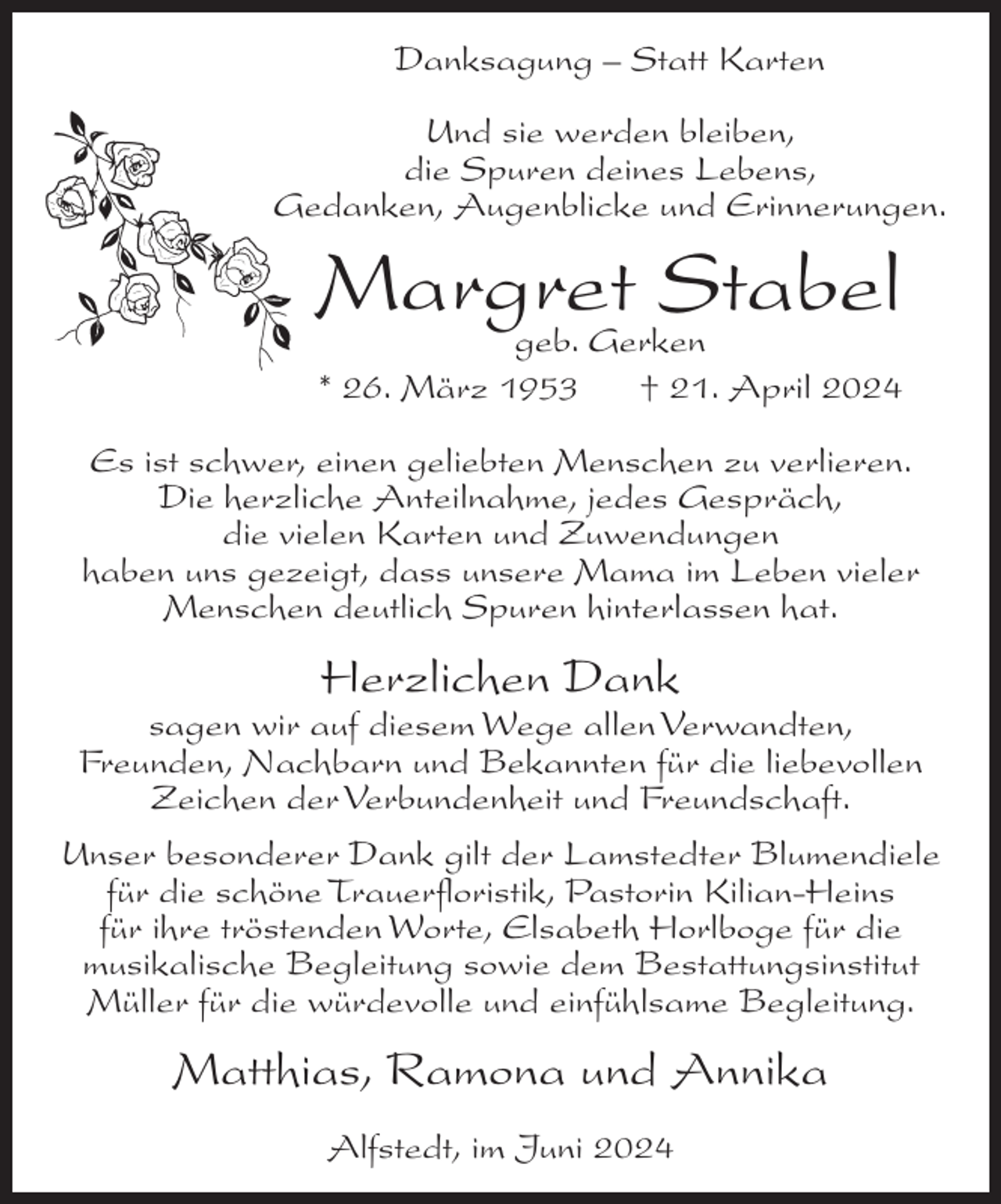 <p>Danksagung – Statt Karten<br />Und sie werden bleiben,<br />die Spuren deines Lebens,<br />Gedanken, Augenblicke und Erinnerungen.</p><p>Margret<br />Stabel<br />geb. Gerken<br />* 26. März 1953</p><p>† 21. April 2024</p><p>Es ist schwer, einen geliebten Menschen zu verlieren.<br />Die herzliche Anteilnahme, jedes Gespräch,<br />die vielen Karten und Zuwendungen<br />haben uns gezeigt, dass unsere Mama im Leben vieler<br />Menschen deutlich Spuren hinterlassen hat.</p><p>Herzlichen Dank<br />sagen wir auf diesem Wege allen Verwandten,<br />Freunden, Nachbarn und Bekannten für die liebevollen<br />Zeichen der Verbundenheit und Freundschaft.<br />Unser besonderer Dank gilt der Lamstedter Blumendiele<br />für die schöne Trauerfloristik, Pastorin Kilian-Heins<br />für ihre tröstenden Worte, Elsabeth Horlboge für die<br />musikalische Begleitung sowie dem Bestattungsinstitut<br />Müller für die würdevolle und einfühlsame Begleitung.</p><p>Matthias, Ramona und Annika<br />Alfstedt, im Juni 2024</p>