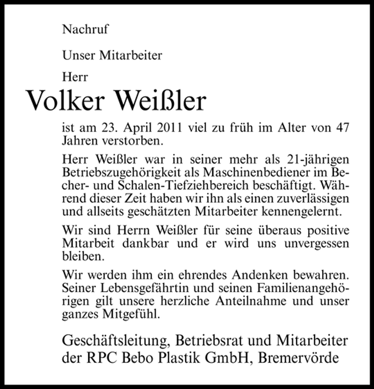 <p>Nachruf Unser Mitarbeiter Herr</p><p>Volker Weißler<br />ist am 23. April 2011 viel zu früh im Alter von 47 Jahren verstorben. Herr Weißler war in seiner mehr als 21-jährigen Betriebszugehörigkeit als Maschinenbediener im Becher- und Schalen-Tiefziehbereich beschäftigt. Während dieser Zeit haben wir ihn als einen zuverlässigen und allseits geschätzten Mitarbeiter kennengelernt. Wir sind Herrn Weißler für seine überaus positive Mitarbeit dankbar und er wird uns unvergessen bleiben. Wir werden ihm ein ehrendes Andenken bewahren. Seiner Lebensgefährtin und seinen Familienangehörigen gilt unsere herzliche Anteilnahme und unser ganzes Mitgefühl.</p><p>Geschäftsleitung, Betriebsrat und Mitarbeiter der RPC Bebo Plastik GmbH, Bremervörde</p>