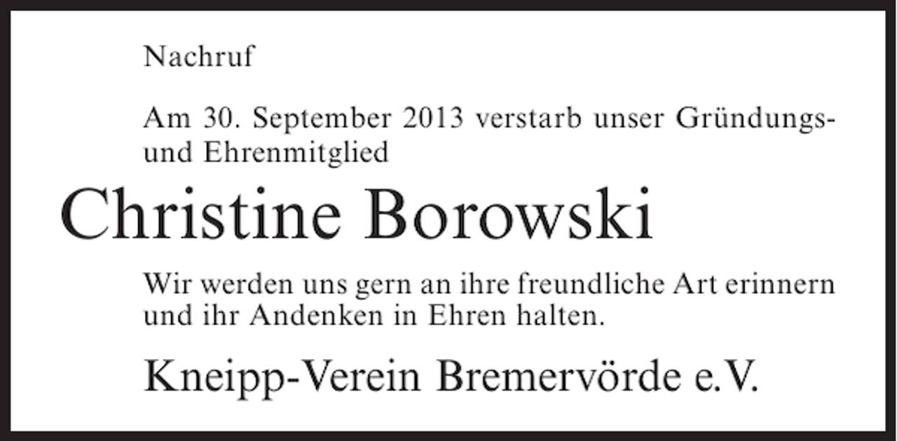<p>Nachruf<br />Am 30. September 2013 verstarb unser Gründungsund Ehrenmitglied</p><p>Christine Borowski<br />Wir werden uns gern an ihre freundliche Art erinnern<br />und ihr Andenken in Ehren halten.</p><p>Kneipp-Verein Bremervörde e.V.</p>