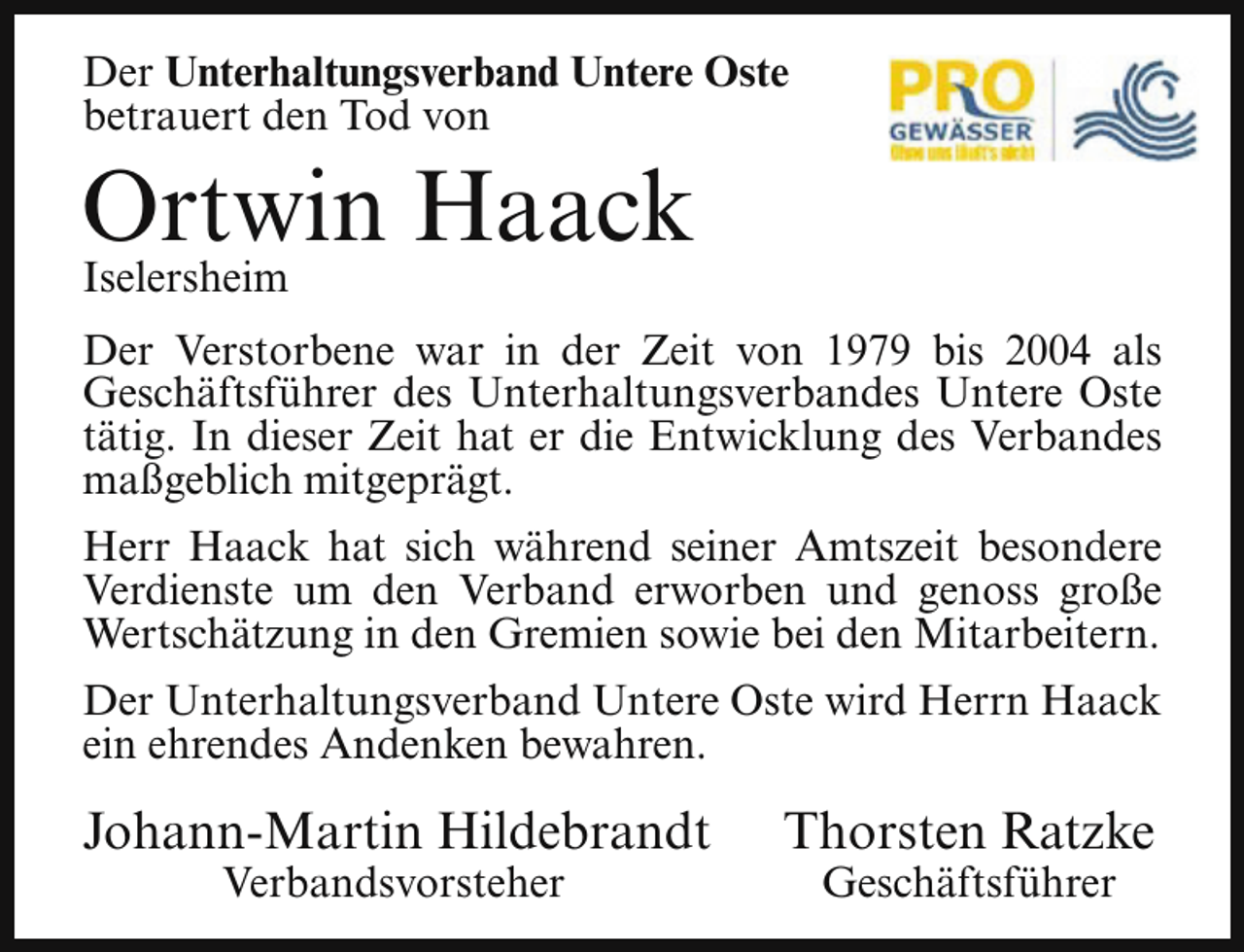 <p>Der Unterhaltungsverband Untere Oste<br />betrauert den Tod von</p><p>Ortwin Haack<br />Iselersheim</p><p>Der Verstorbene war in der Zeit von 1979 bis 2004 als<br />Geschäftsführer des Unterhaltungsverbandes Untere Oste<br />tätig. In dieser Zeit hat er die Entwicklung des Verbandes<br />maßgeblich mitgeprägt.<br />Herr Haack hat sich während seiner Amtszeit besondere<br />Verdienste um den Verband erworben und genoss große<br />Wertschätzung in den Gremien sowie bei den Mitarbeitern.<br />Der Unterhaltungsverband Untere Oste wird Herrn Haack<br />ein ehrendes Andenken bewahren.</p><p>Johann-Martin Hildebrandt<br />Verbandsvorsteher</p><p>Thorsten Ratzke<br />Geschäftsführer</p>