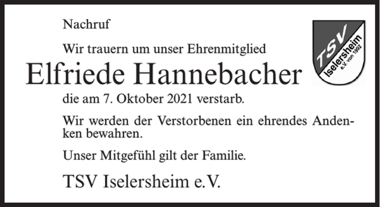 <p>Nachruf<br />Wir trauern um unser Ehrenmitglied</p><p>Elfriede Hannebacher<br />die am 7. Oktober 2021 verstarb.</p><p>Wir werden der Verstorbenen ein ehrendes Andenken bewahren.<br />Unser Mitgefühl gilt der Familie.</p><p>TSV Iselersheim e.V.</p>