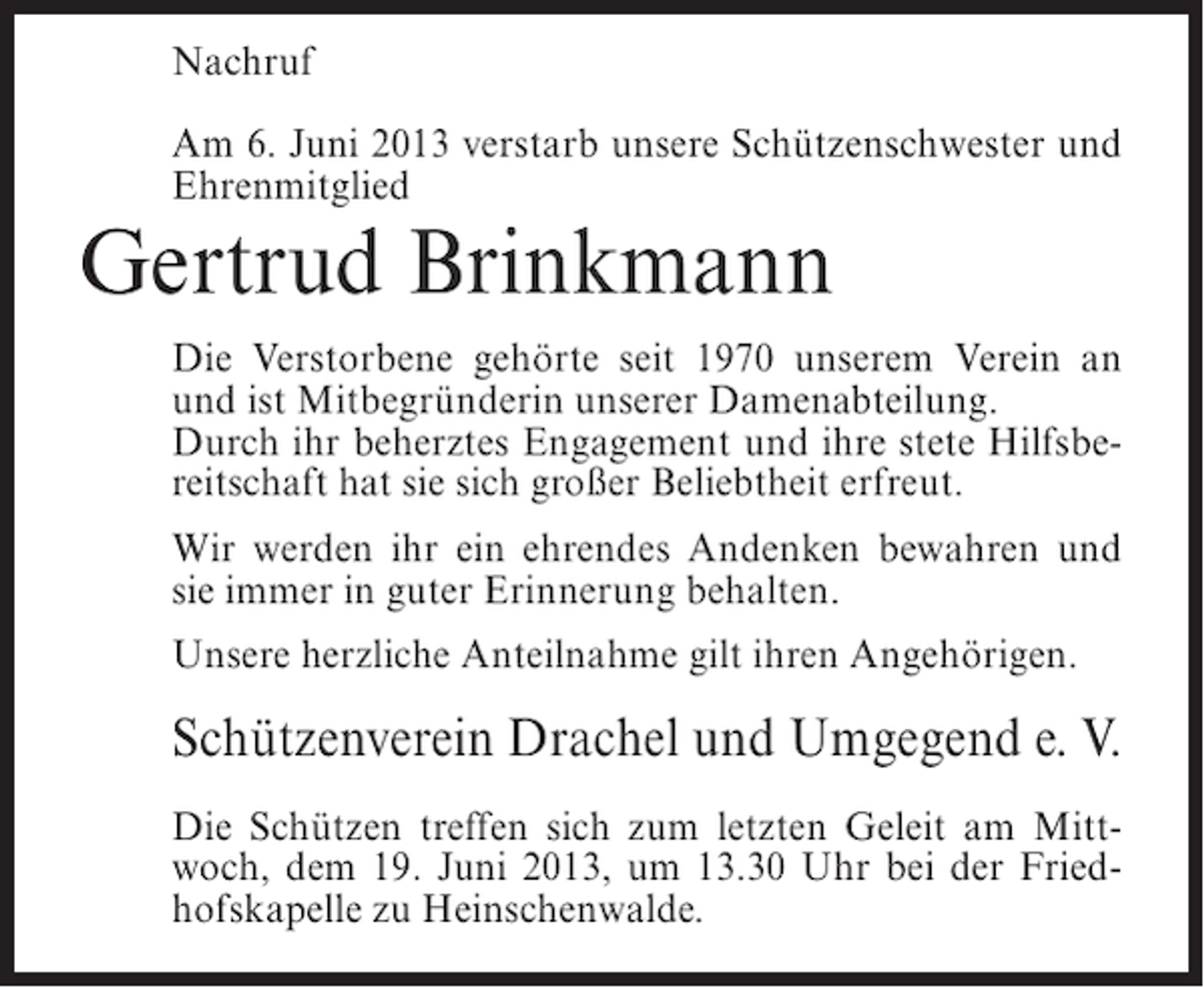 <p>Nachruf<br />Am 6. Juni 2013 verstarb unsere Schützenschwester und<br />Ehrenmitglied</p><p>Gertrud Brinkmann</p><p>Die Verstorbene gehörte seit 1970 unserem Verein an<br />und ist Mitbegründerin unserer Damenabteilung.<br />Durch ihr beherztes Engagement und ihre stete Hilfsbereitschaft hat sie sich großer Beliebtheit erfreut.<br />Wir werden ihr ein ehrendes Andenken bewahren und<br />sie immer in guter Erinnerung behalten.<br />Unsere herzliche Anteilnahme gilt ihren Angehörigen.</p><p>Schützenverein Drachel und Umgegend e. V.<br />Die Schützen treffen sich zum letzten Geleit am Mittwoch, dem 19. Juni 2013, um 13.30 Uhr bei der Friedhofskapelle zu Heinschenwalde.</p>