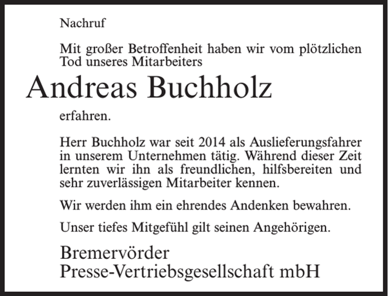 <p>Nachruf</p><p>Mit großer Betroffenheit haben wir vom plötzlichen<br />Tod unseres Mitarbeiters</p><p>Andreas Buchholz<br />erfahren.</p><p>Herr Buchholz war seit 2014 als Auslieferungsfahrer<br />in unserem Unternehmen tätig. Während dieser Zeit<br />lernten wir ihn als freundlichen, hilfsbereiten und<br />sehr zuverlässigen Mitarbeiter kennen.<br />Wir werden ihm ein ehrendes Andenken bewahren.<br />Unser tiefes Mitgefühl gilt seinen Angehörigen.</p><p>Bremervörder<br />Presse-Vertriebsgesellschaft mbH</p>