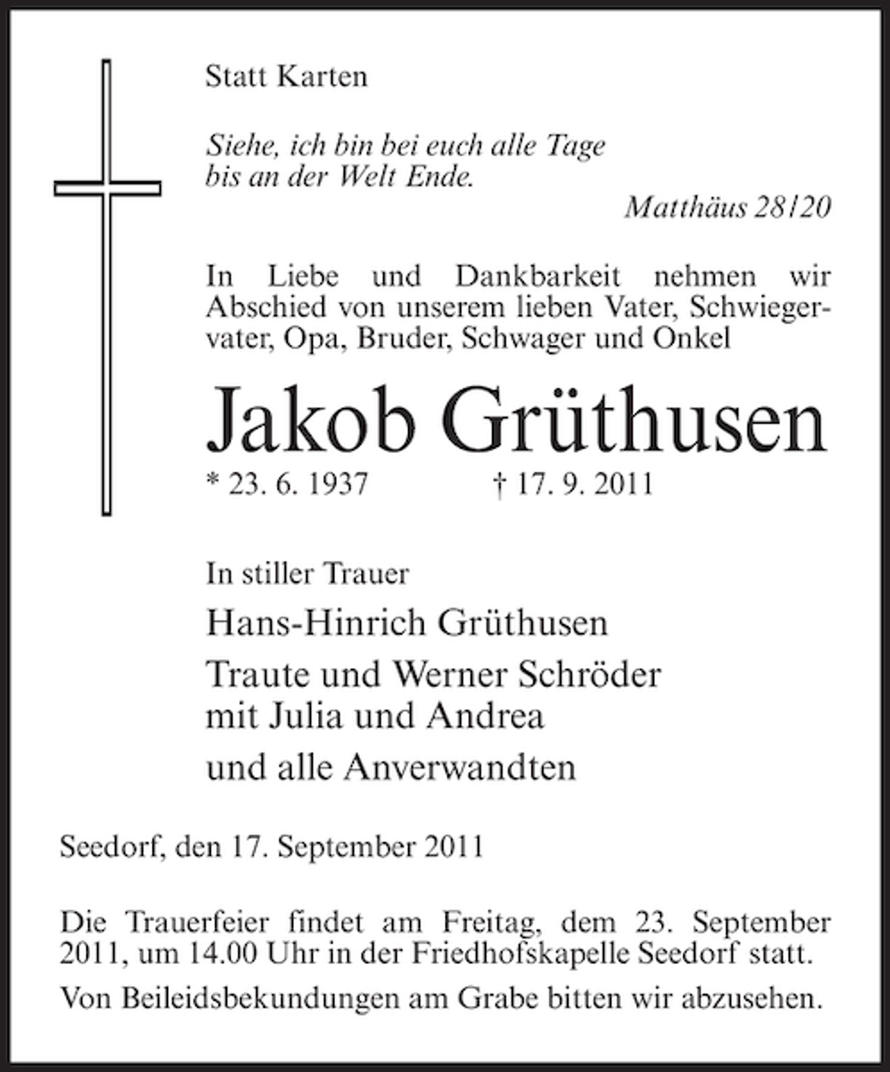 <p>Statt Karten<br />Siehe, ich bin bei euch alle Tage<br />bis an der Welt Ende.<br />Matthäus 28 / 20<br />In Liebe und Dankbarkeit nehmen wir<br />Abschied von unserem lieben Vater, Schwiegervater, Opa, Bruder, Schwager und Onkel</p><p>Jakob Grüthusen<br />* 23. 6. 1937</p><p>† 17. 9. 2011</p><p>In stiller Trauer</p><p>Hans-Hinrich Grüthusen<br />Traute und Werner Schröder<br />mit Julia und Andrea<br />und alle Anverwandten<br />Seedorf, den 17. September 2011<br />Die Trauerfeier findet am Freitag, dem 23. September<br />2011, um 14.00 Uhr in der Friedhofskapelle Seedorf statt.<br />Von Beileidsbekundungen am Grabe bitten wir abzusehen.</p>