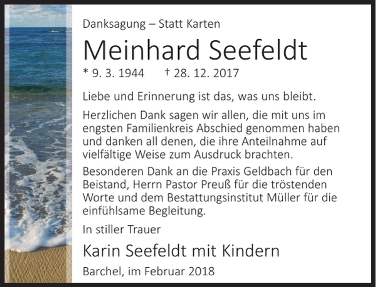 <p>Danksagung – Statt Karten</p><p>Meinhard Seefeldt<br />* 9. 3. 1944</p><p>† 28. 12. 2017</p><p>Liebe und Erinnerung ist das, was uns bleibt.<br />Herzlichen Dank sagen wir allen, die mit uns im<br />engsten Familien­kreis Abschied genommen haben<br />und danken all denen, die ihre Anteilnahme auf<br />vielfältige Weise zum Ausdruck brachten.<br />Besonderen Dank an die Praxis Geldbach für den<br />Beistand, Herrn Pastor Preuß für die tröstenden<br />Worte und dem Bestattungsinstitut Müller für die<br />einfühlsame Begleitung.<br />In stiller Trauer</p><p>Karin Seefeldt mit Kindern<br />Barchel, im Februar 2018</p>