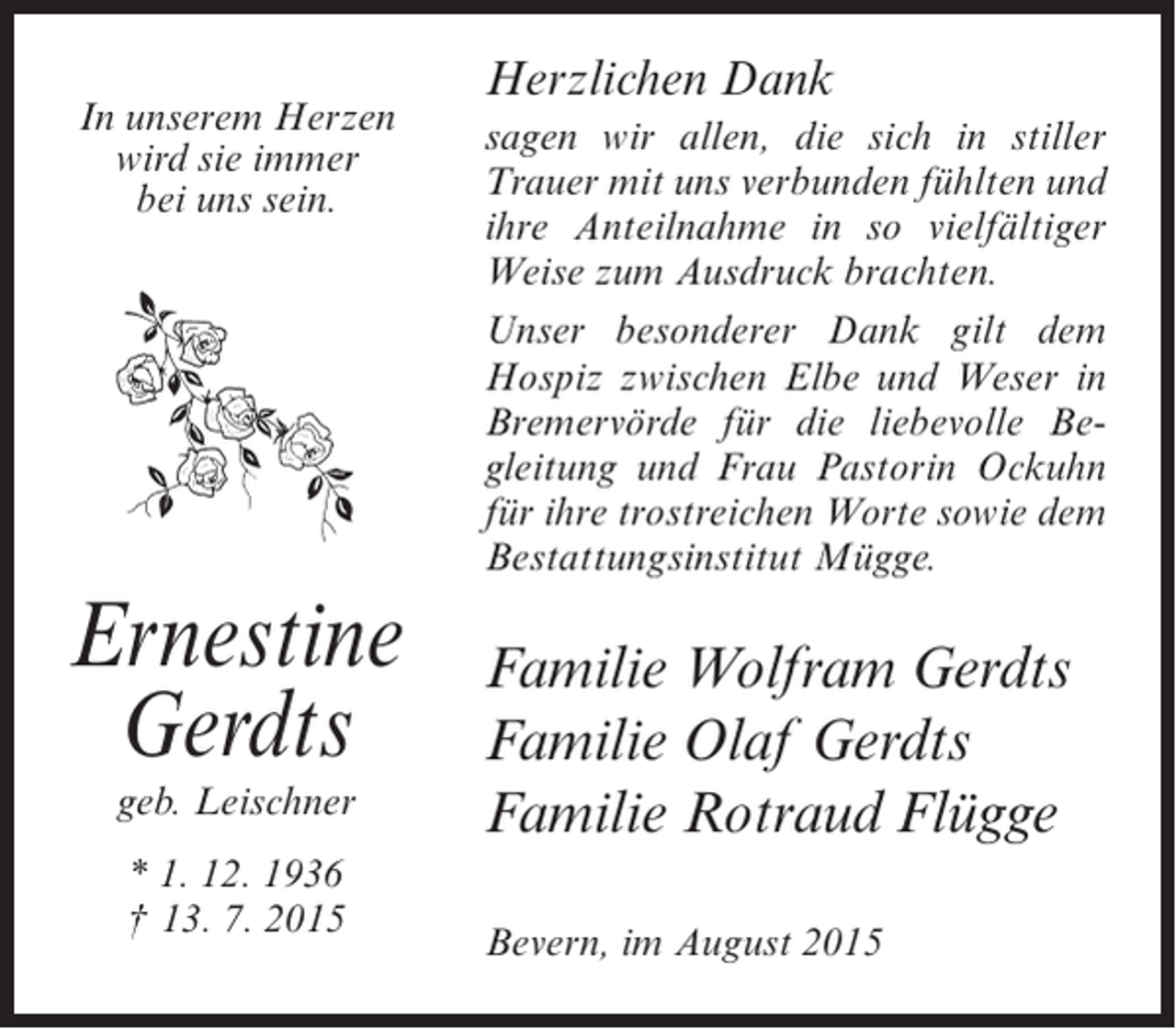 <p>In unserem Herzen<br />wird sie immer<br />bei uns sein.</p><p>Ernestine<br />Gerdts<br />geb. Leischner<br />* 1. 12. 1936<br />† 13. 7. 2015</p><p>Herzlichen Dank<br />sagen wir allen, die sich in stiller<br />Trauer mit uns verbunden fühlten und<br />ihre Anteilnahme in so vielfältiger<br />Weise zum Ausdruck brachten.<br />Unser besonderer Dank gilt dem<br />Hospiz zwischen Elbe und Weser in<br />Bremervörde für die liebevolle Begleitung und Frau Pastorin Ockuhn<br />für ihre trostreichen Worte sowie dem<br />Bestattungsinstitut Mügge.</p><p>Familie Wolfram Gerdts<br />Familie Olaf Gerdts<br />Familie Rotraud Flügge<br />Bevern, im August 2015</p>