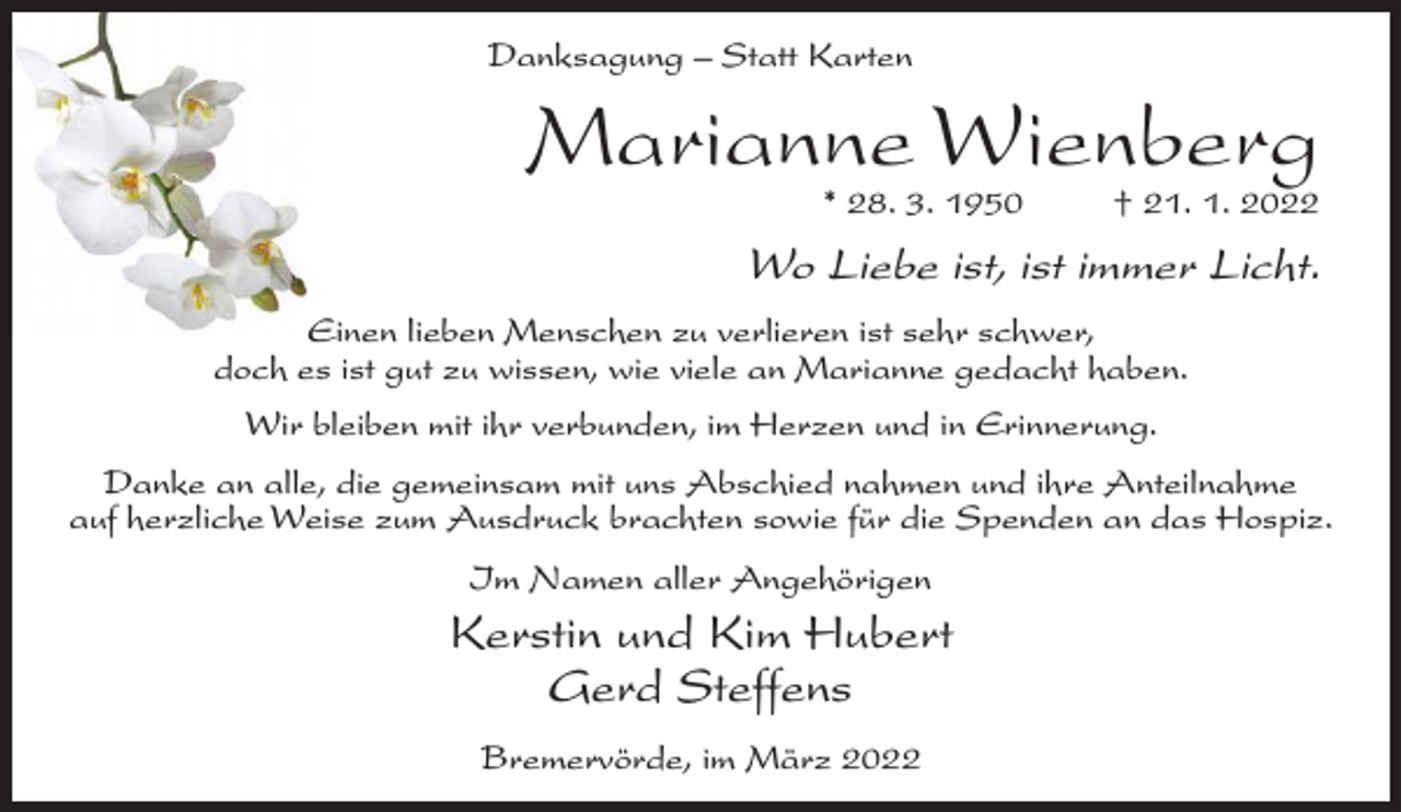<p>Danksagung – Statt Karten</p><p>Marianne Wienberg<br />* 28. 3. 1950</p><p>† 21. 1. 2022</p><p>Wo Liebe ist, ist immer Licht.<br />Einen lieben Menschen zu verlieren ist sehr schwer,<br />doch es ist gut zu wissen, wie viele an Marianne gedacht haben.<br />Wir bleiben mit ihr verbunden, im Herzen und in Erinnerung.<br />Danke an alle, die gemeinsam mit uns Abschied nahmen und ihre Anteilnahme<br />auf herzliche Weise zum Ausdruck brachten sowie für die Spenden an das Hospiz.<br />Im Namen aller Angehörigen</p><p>Kerstin und Kim Hubert<br />Gerd Steffens<br />Bremervörde, im März 2022</p>