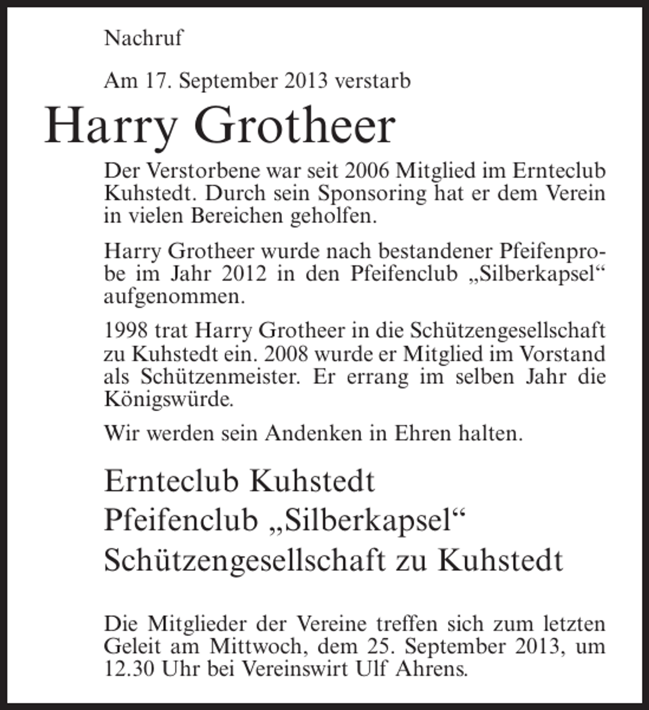 <p>Nachruf<br />Am 17. September 2013 verstarb</p>
<p>Harry Grotheer<br />Der Verstorbene war seit 2006 Mitglied im Ernteclub<br />Kuhstedt. Durch sein Sponsoring hat er dem Verein<br />in vielen Bereichen geholfen.<br />Harry Grotheer wurde nach bestandener Pfeifenprobe im Jahr 2012 in den Pfeifenclub „Silberkapsel“<br />aufgenommen.<br />1998 trat Harry Grotheer in die Schützengesellschaft<br />zu Kuhstedt ein. 2008 wurde er Mitglied im Vorstand<br />als Schützenmeister. Er errang im selben Jahr die<br />Königswürde.<br />Wir werden sein Andenken in Ehren halten.</p>
<p>Ernteclub Kuhstedt<br />Pfeifenclub „Silberkapsel“<br />Schützengesellschaft zu Kuhstedt<br />Die Mitglieder der Vereine treffen sich zum letzten<br />Geleit am Mittwoch, dem 25. September 2013, um<br />12.30 Uhr bei Vereinswirt Ulf Ahrens.</p>