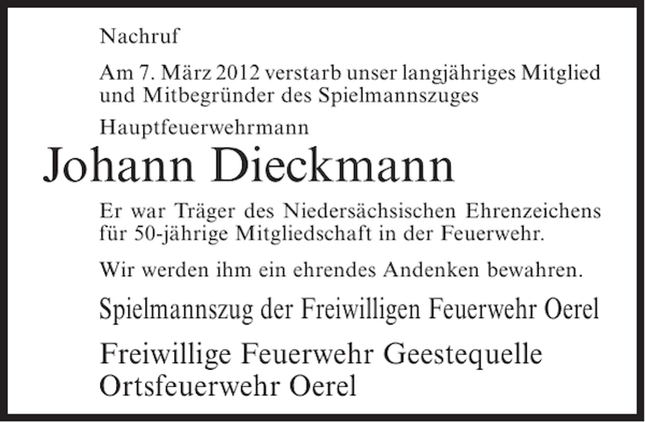 <p>Nachruf<br />Am 7. März 2012 verstarb unser langjähriges Mitglied<br />und Mitbegründer des Spielmannszuges<br />Hauptfeuerwehrmann</p><p>Johann Dieckmann<br />Er war Träger des Niedersächsischen Ehrenzeichens<br />für 50-jährige Mitgliedschaft in der Feuerwehr.<br />Wir werden ihm ein ehrendes Andenken bewahren.</p><p>Spielmannszug der Freiwilligen Feuerwehr Oerel<br />Freiwillige Feuerwehr Geestequelle<br />Ortsfeuerwehr Oerel</p>