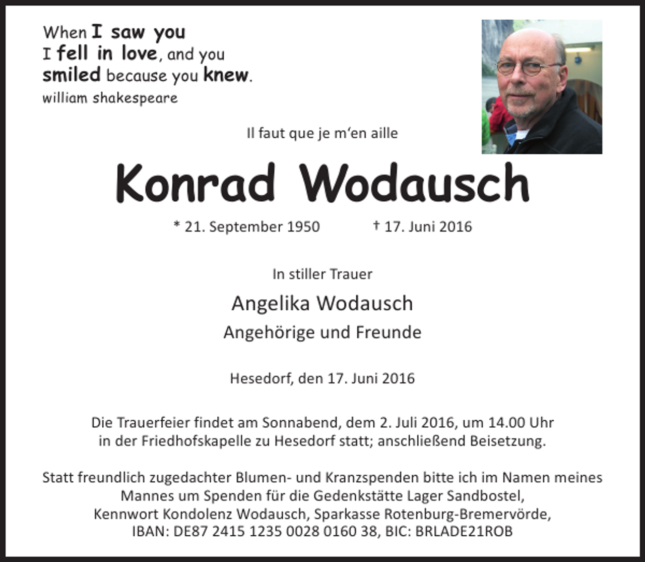 <p>When I saw you<br />I fell in love, and you<br />smiled because you knew.<br />william shakespeare</p><p>Il faut que je m‘en aille</p><p>Konrad Wodausch<br />* 21. September 1950</p><p>† 17. Juni 2016</p><p>In stiller Trauer</p><p>Angelika Wodausch<br />Angehörige und Freunde<br />Hesedorf, den 17. Juni 2016<br />Die Trauerfeier findet am Sonnabend, dem 2. Juli 2016, um 14.00 Uhr<br />in der Friedhofskapelle zu Hesedorf statt; anschließend Beisetzung.<br />Statt freundlich zugedachter Blumen- und Kranzspenden bitte ich im Namen meines<br />Mannes um Spenden für die Gedenkstätte Lager Sandbostel,<br />Kennwort Kondolenz Wodausch, Sparkasse Rotenburg-Bremervörde,<br />IBAN: DE87 2415 1235 0028 0160 38, BIC: BRLADE21ROB</p>