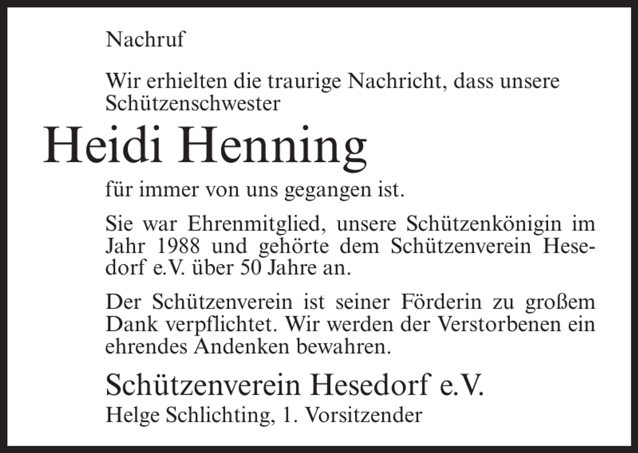 <p>Nachruf<br />Wir erhielten die traurige Nachricht, dass unsere<br />Schützenschwester</p><p>Heidi Henning<br />für immer von uns gegangen ist.<br />Sie war Ehrenmitglied, unsere Schützenkönigin im<br />Jahr 1988 und gehörte dem Schützenverein Hesedorf e.V. über 50 Jahre an.<br />Der Schützenverein ist seiner Förderin zu großem<br />Dank verpflichtet. Wir werden der Verstorbenen ein<br />ehrendes Andenken bewahren.</p><p>Schützenverein Hesedorf e.V.<br />Helge Schlichting, 1. Vorsitzender</p>