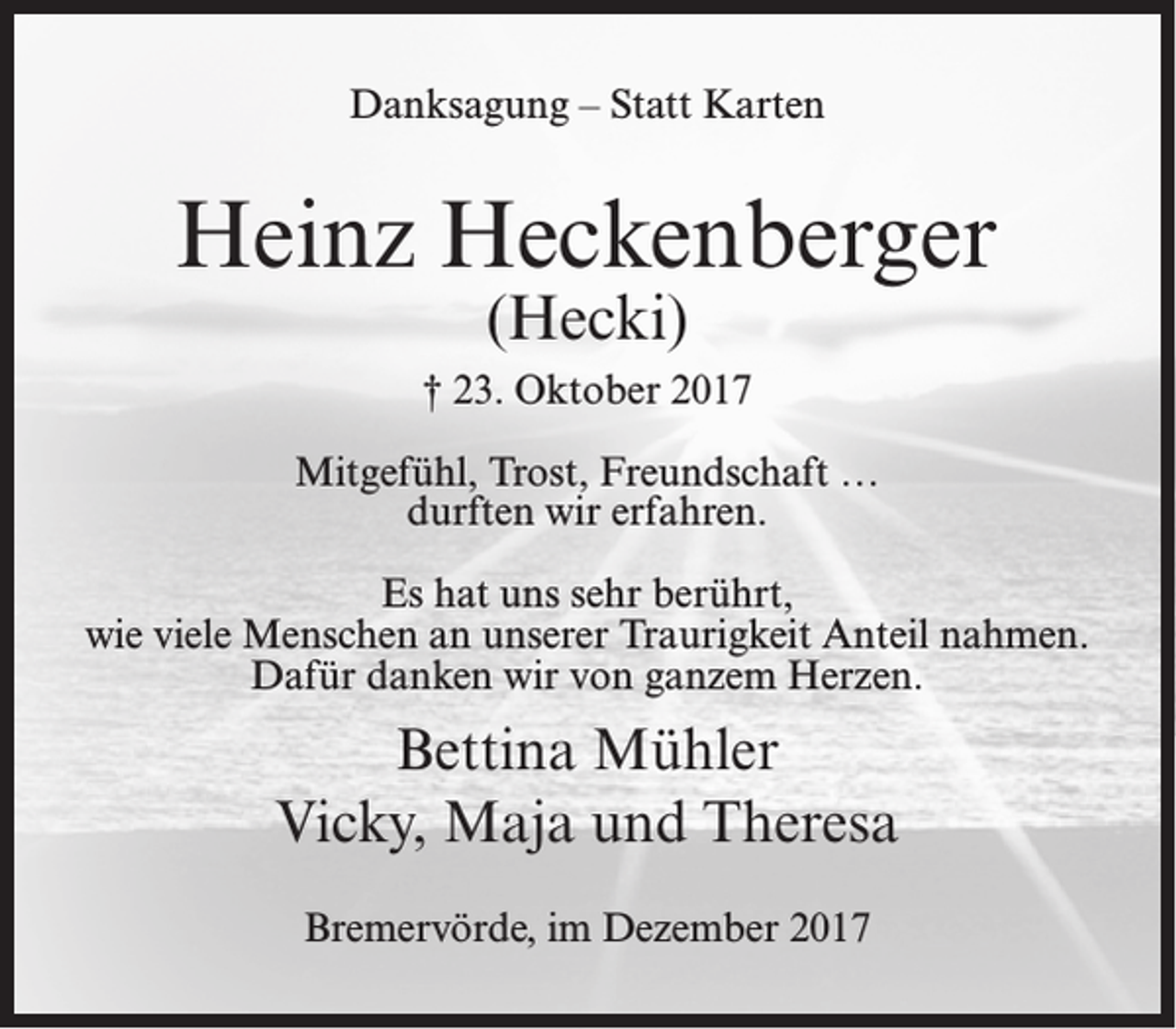 <p>Danksagung – Statt Karten</p><p>Heinz Heckenberger<br />(Hecki)</p><p>† 23. Oktober 2017<br />Mitgefühl, Trost, Freundschaft …<br />durften wir erfahren.<br />Es hat uns sehr berührt,<br />wie viele Menschen an unserer Traurigkeit Anteil nahmen.<br />Dafür danken wir von ganzem Herzen.</p><p>Bettina Mühler<br />Vicky, Maja und Theresa<br />Bremervörde, im Dezember 2017</p>