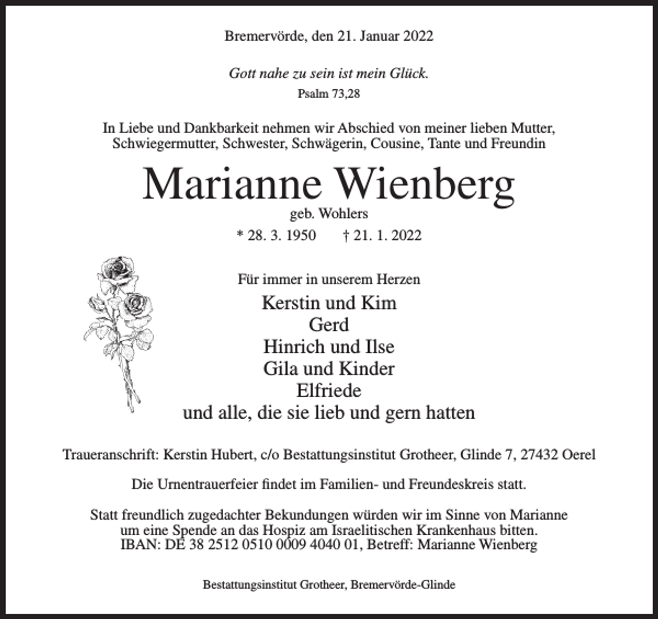 <p>Bremervörde, den 21. Januar 2022<br />Gott nahe zu sein ist mein Glück.<br />Psalm 73,28</p><p>In Liebe und Dankbarkeit nehmen wir Abschied von meiner lieben Mutter,<br />Schwiegermutter, Schwester, Schwägerin, Cousine, Tante und Freundin</p><p>Marianne Wienberg<br />geb. Wohlers<br />* 28. 3. 1950<br />† 21. 1. 2022<br />Für immer in unserem Herzen</p><p>Kerstin und Kim<br />Gerd<br />Hinrich und Ilse<br />Gila und Kinder<br />Elfriede<br />und alle, die sie lieb und gern hatten<br />Traueranschrift: Kerstin Hubert, c/o Bestattungsinstitut Grotheer, Glinde 7, 27432 Oerel<br />Die Urnentrauerfeier findet im Familien- und Freundeskreis statt.<br />Statt freundlich zugedachter Bekundungen würden wir im Sinne von Marianne<br />um eine Spende an das Hospiz am Israelitischen Krankenhaus bitten.<br />IBAN: DE 38 2512 051009 4041, Betreff: Marianne Wienberg<br />Bestattungsinstitut Grotheer, Bremervörde-Glinde</p>