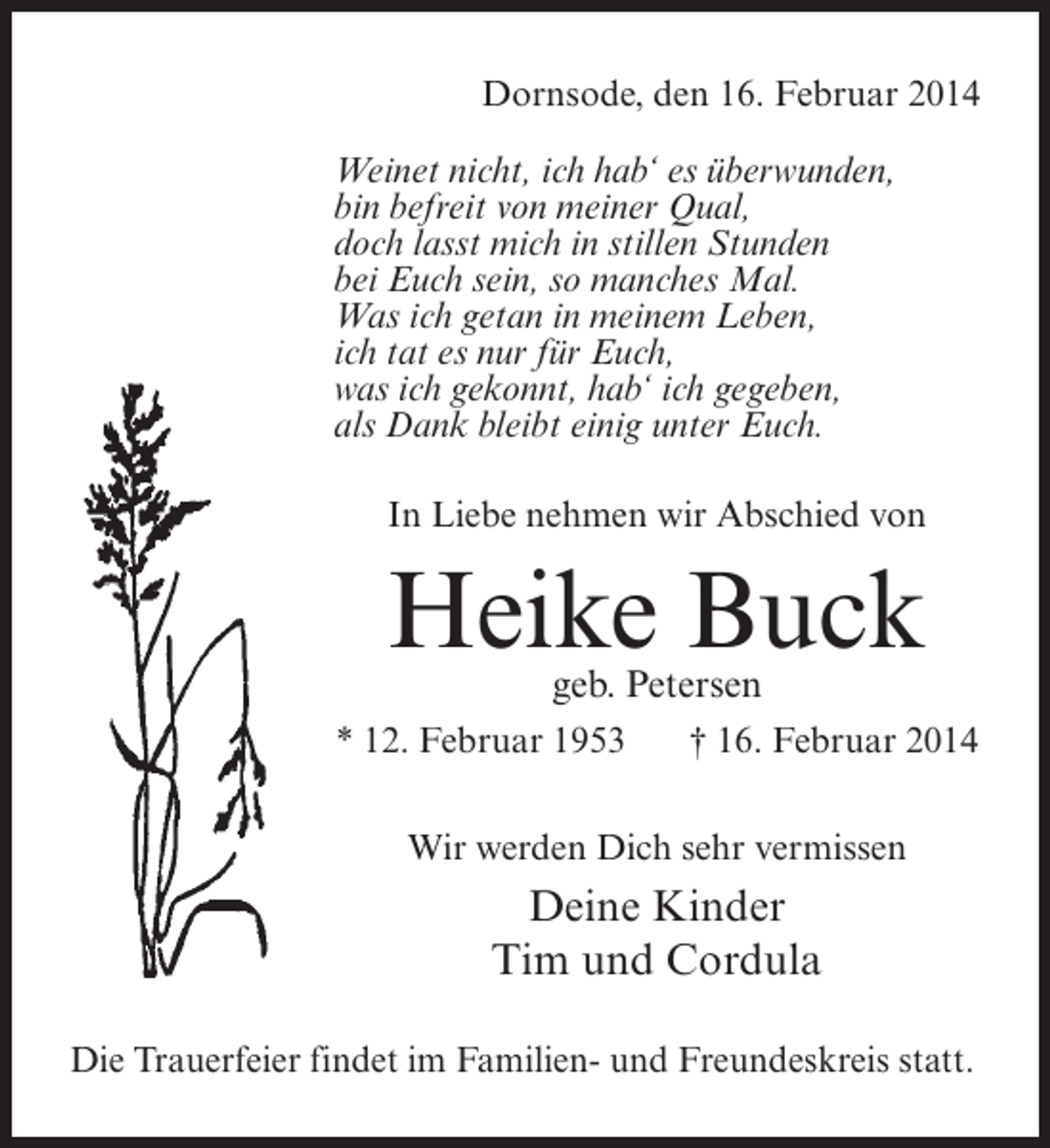 <p>Dornsode, den 16. Februar 2014<br />Weinet nicht, ich hab‘ es überwunden,<br />bin befreit von meiner Qual,<br />doch lasst mich in stillen Stunden<br />bei Euch sein, so manches Mal.<br />Was ich getan in meinem Leben,<br />ich tat es nur für Euch,<br />was ich gekonnt, hab‘ ich gegeben,<br />als Dank bleibt einig unter Euch.<br />In Liebe nehmen wir Abschied von</p>
<p>Heike Buck<br />geb. Petersen</p>
<p>* 12. Februar 1953</p>
<p>† 16. Februar 2014</p>
<p>Wir werden Dich sehr vermissen</p>
<p>Deine Kinder<br />Tim und Cordula<br />Die Trauerfeier findet im Familien- und Freundeskreis statt.</p>