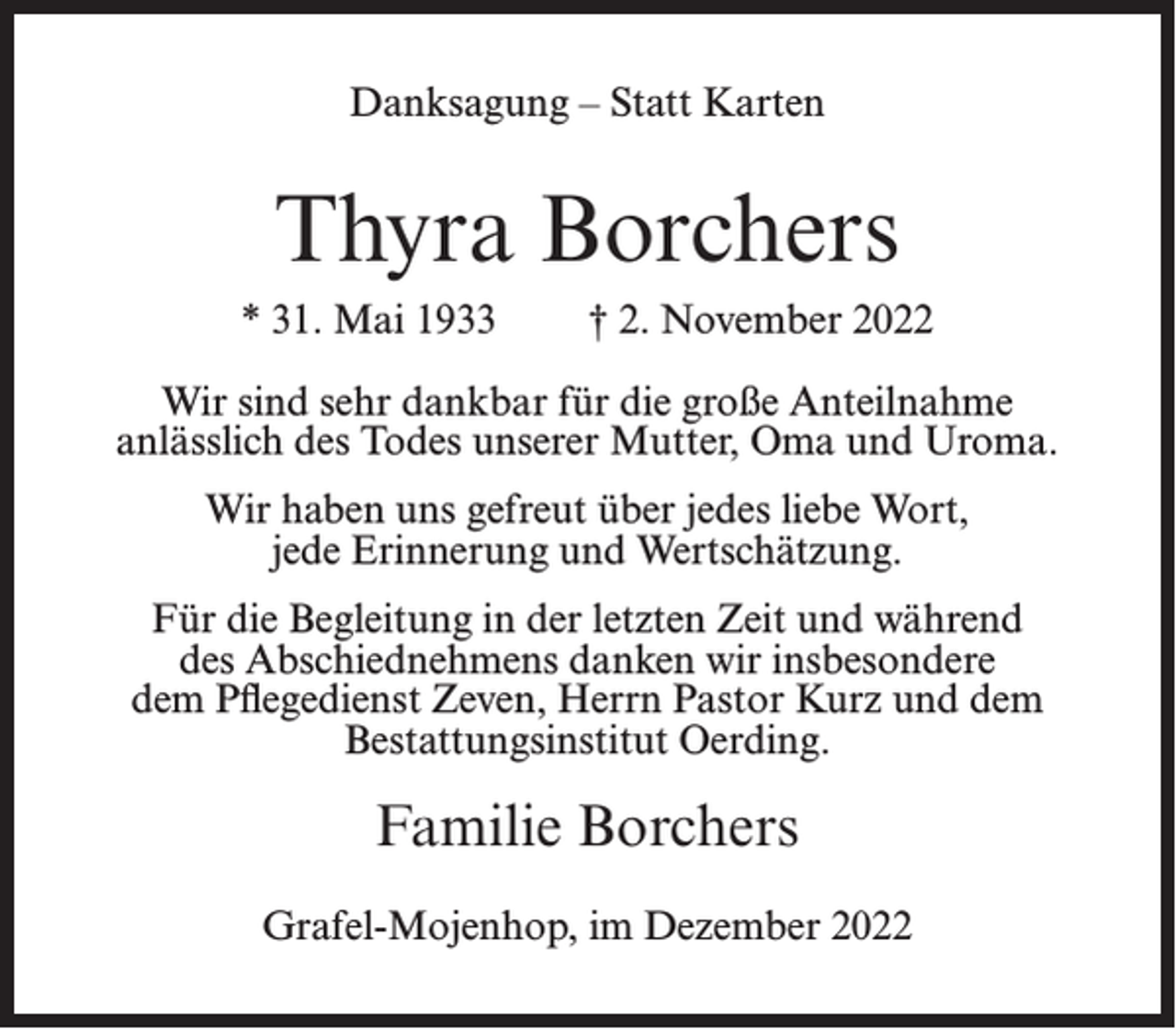<p>Danksagung – Statt Karten</p><p>Thyra Borchers<br />* 31. Mai 1933</p><p>† 2. November 2022</p><p>Wir sind sehr dankbar für die große Anteilnahme<br />anlässlich des Todes unserer Mutter, Oma und Uroma.<br />Wir haben uns gefreut über jedes liebe Wort,<br />jede Erinnerung und Wertschätzung.<br />Für die Begleitung in der letzten Zeit und während<br />des Abschiednehmens danken wir insbesondere<br />dem Pflegedienst Zeven, Herrn Pastor Kurz und dem<br />Bestattungsinstitut Oerding.</p><p>Familie Borchers<br />Grafel-Mojenhop, im Dezember 2022</p>