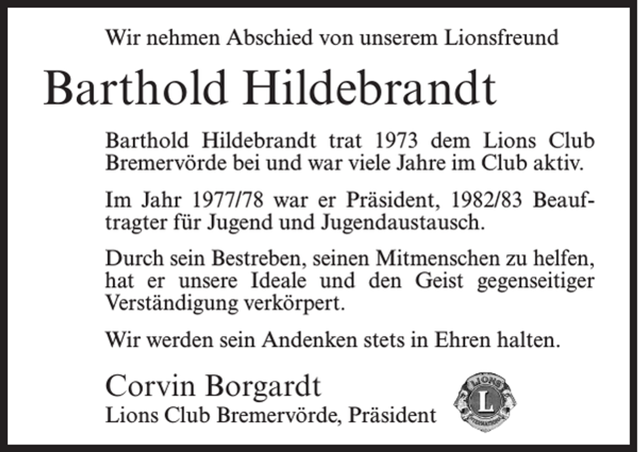 <p>Wir nehmen Abschied von unserem Lionsfreund</p><p>Barthold Hildebrandt<br />Barthold Hildebrandt trat 1973 dem Lions Club<br />Bremervörde bei und war viele Jahre im Club aktiv.<br />Im Jahr 1977/78 war er Präsident, 1982/83 Beauftragter für Jugend und Jugendaustausch.<br />Durch sein Bestreben, seinen Mitmenschen zu helfen,<br />hat er unsere Ideale und den Geist gegenseitiger<br />Verständigung verkörpert.<br />Wir werden sein Andenken stets in Ehren halten.</p><p>Corvin Borgardt</p><p>Lions Club Bremervörde, Präsident</p>
