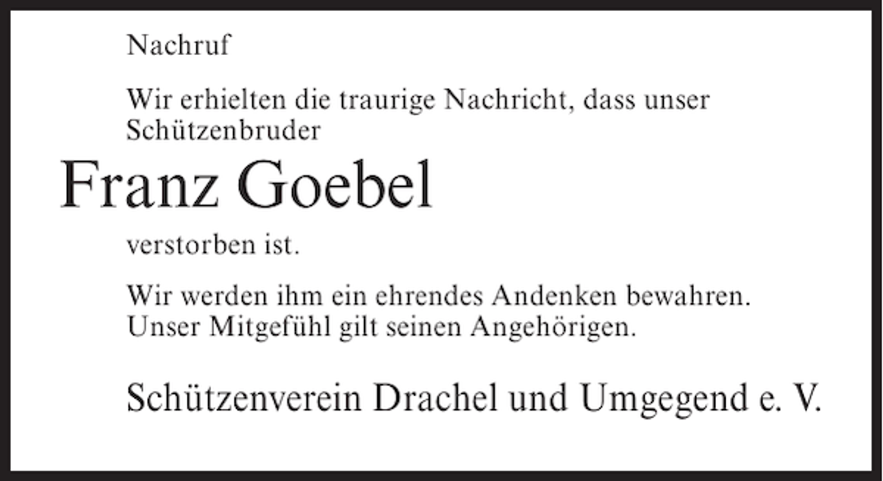 <p>Nachruf<br />Wir erhielten die traurige Nachricht, dass unser<br />Schützenbruder</p><p>Franz Goebel<br />verstorben ist.</p><p>Wir werden ihm ein ehrendes Andenken bewahren.<br />Unser Mitgefühl gilt seinen Angehörigen.</p><p>Schützenverein Drachel und Umgegend e. V.</p>