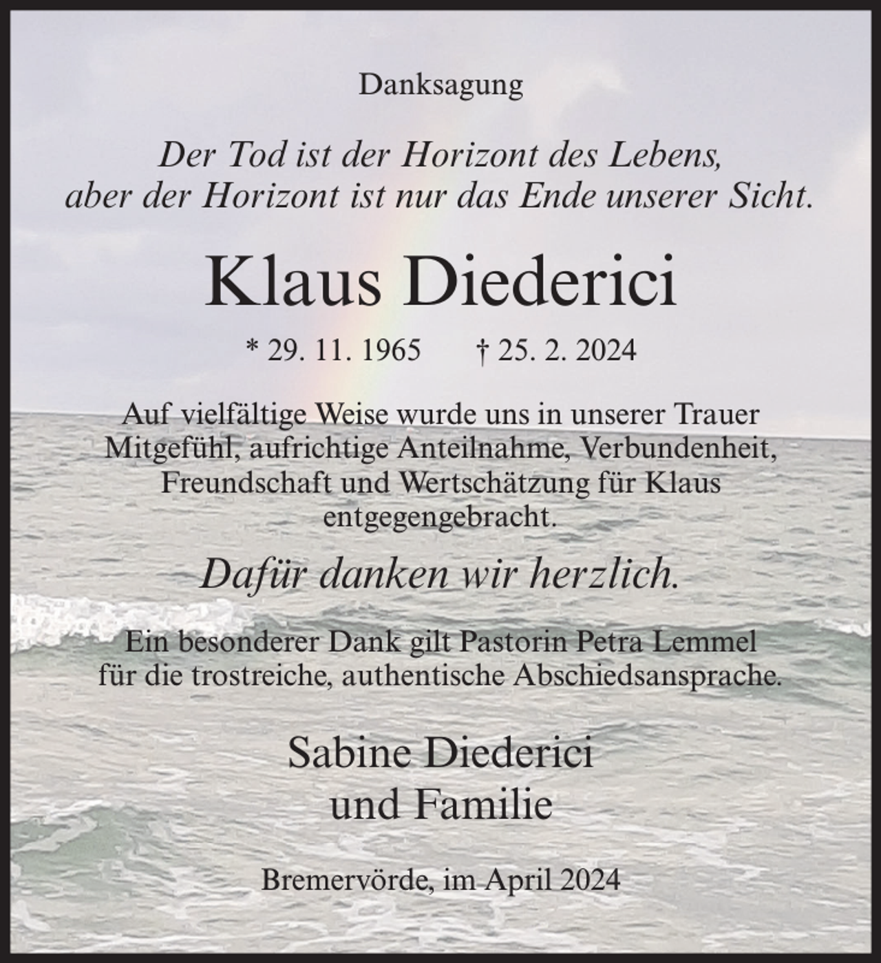 <p>Danksagung</p><p>Der Tod ist der Horizont des Lebens,<br />aber der Horizont ist nur das Ende unserer Sicht.</p><p>Klaus Diederici<br />* 29. 11. 1965</p><p>† 25. 2. 2024</p><p>Auf vielfältige Weise wurde uns in unserer Trauer<br />Mitgefühl, aufrichtige Anteilnahme, Verbundenheit,<br />Freundschaft und Wertschätzung für Klaus<br />entgegengebracht.</p><p>Dafür danken wir herzlich.<br />Ein besonderer Dank gilt Pastorin Petra Lemmel<br />für die trostreiche, authentische Abschiedsansprache.</p><p>Sabine Diederici<br />und Familie<br />Bremervörde, im April 2024</p>