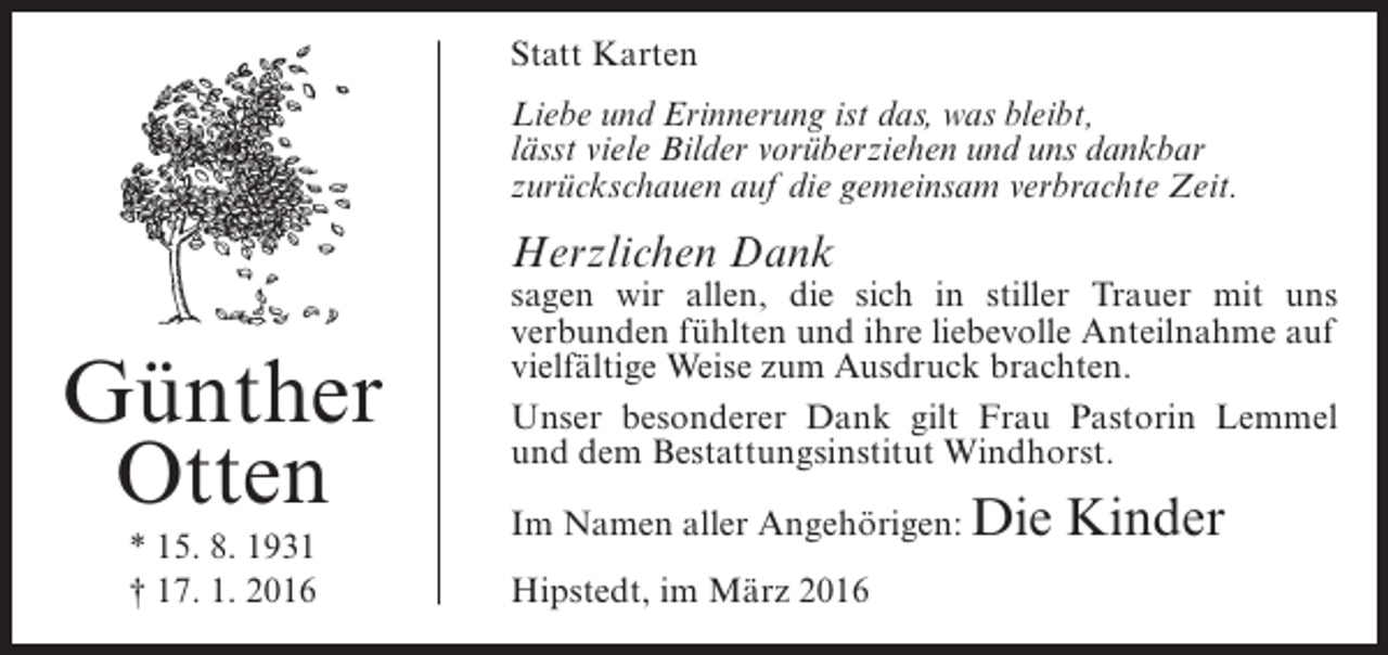 <p>Statt Karten<br />Liebe und Erinnerung ist das, was bleibt,<br />lässt viele Bilder vorüberziehen und uns dankbar<br />zurückschauen auf die gemeinsam verbrachte Zeit.</p><p>Herzlichen Dank</p><p>Günther<br />Otten<br />* 15. 8. 1931<br />† 17. 1. 2016</p><p>sagen wir allen, die sich in stiller Trauer mit uns<br />verbunden fühlten und ihre liebevolle Anteilnahme auf<br />vielfältige Weise zum Ausdruck brachten.<br />Unser besonderer Dank gilt Frau Pastorin Lemmel<br />und dem Bestattungsinstitut Windhorst.<br />Im Namen aller Angehörigen: Die<br />Hipstedt, im März 2016</p><p>Kinder</p>