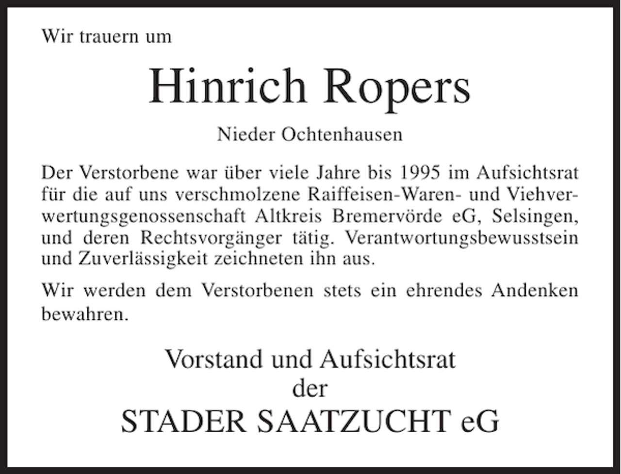 <p>Wir trauern um</p><p>Hinrich Ropers<br />Nieder Ochtenhausen<br />Der Verstorbene war über viele Jahre bis 1995 im Aufsichtsrat<br />für die auf uns verschmolzene Raiffeisen-Waren- und Viehverwertungsgenossenschaft Altkreis Bremervörde eG, Selsingen,<br />und deren Rechtsvorgänger tätig. Verantwortungsbewusstsein<br />und Zuverlässigkeit zeichneten ihn aus.<br />Wir werden dem Verstorbenen stets ein ehrendes Andenken<br />bewahren.</p><p>Vorstand und Aufsichtsrat<br />der</p><p>STADER SAATZUCHT eG</p>