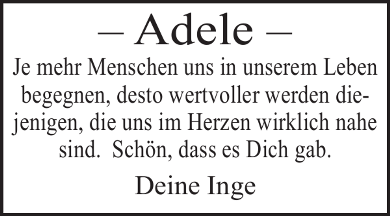 <p>– Adele –</p><p>Je mehr Menschen uns in unserem Leben<br />begegnen, desto wertvoller werden diejenigen, die uns im Herzen wirklich nahe<br />sind. Schön, dass es Dich gab.</p><p>Deine Inge</p>