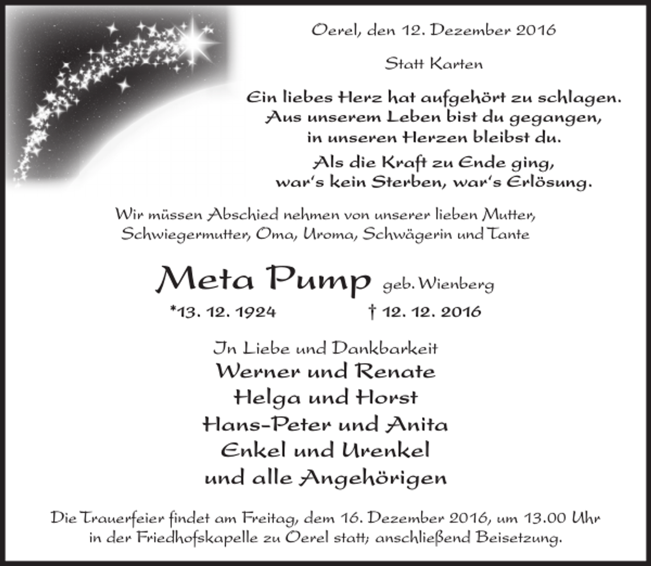 <p>Oerel, den 12. Dezember 2016<br />Statt Karten<br />Ein liebes Herz hat aufgehört zu schlagen.<br />Aus unserem Leben bist du gegangen,<br />in unseren Herzen bleibst du.<br />Als die Kraft zu Ende ging,<br />war‘s kein Sterben, war‘s Erlösung.<br />Wir müssen Abschied nehmen von unserer lieben Mutter,<br />Schwiegermutter, Oma, Uroma, Schwägerin und Tante</p><p>Meta Pump geb. Wienberg<br />*13. 12. 1924</p><p>† 12. 12. 2016</p><p>In Liebe und Dankbarkeit</p><p>Werner und Renate<br />Helga und Horst<br />Hans-Peter und Anita<br />Enkel und Urenkel<br />und alle Angehörigen<br />Die Trauerfeier findet am Freitag, dem 16. Dezember 2016, um 13.00 Uhr<br />in der Friedhofskapelle zu Oerel statt; anschließend Beisetzung.</p>
