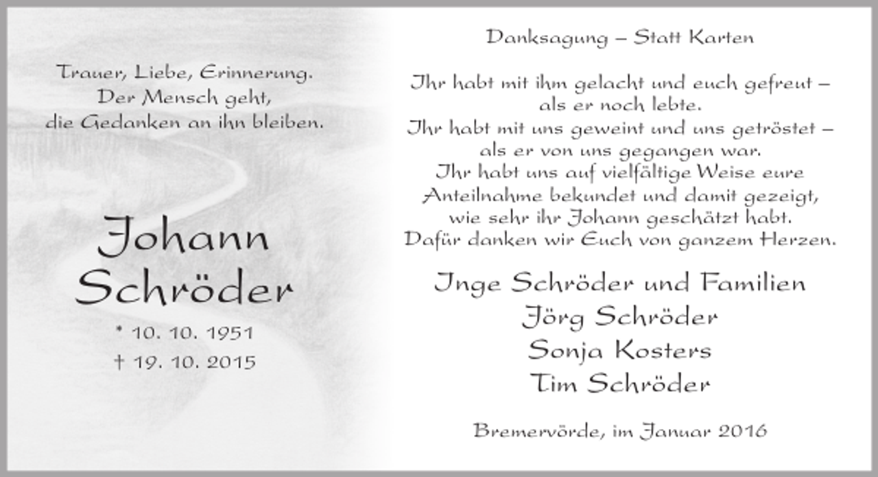 <p>Danksagung – Statt Karten<br />Trauer, Liebe, Erinnerung.<br />Der Mensch geht,<br />die Gedanken an ihn bleiben.</p><p>Johann<br />Schröder<br />* 10. 10. 1951<br />† 19. 10. 2015</p><p>Ihr habt mit ihm gelacht und euch gefreut –<br />als er noch lebte.<br />Ihr habt mit uns geweint und uns getröstet –<br />als er von uns gegangen war.<br />Ihr habt uns auf vielfältige Weise eure<br />Anteilnahme bekundet und damit gezeigt,<br />wie sehr ihr Johann geschätzt habt.<br />Dafür danken wir Euch von ganzem Herzen.</p><p>Inge Schröder und Familien<br />Jörg Schröder<br />Sonja Kosters<br />Tim Schröder<br />Bremervörde, im Januar 2016</p>