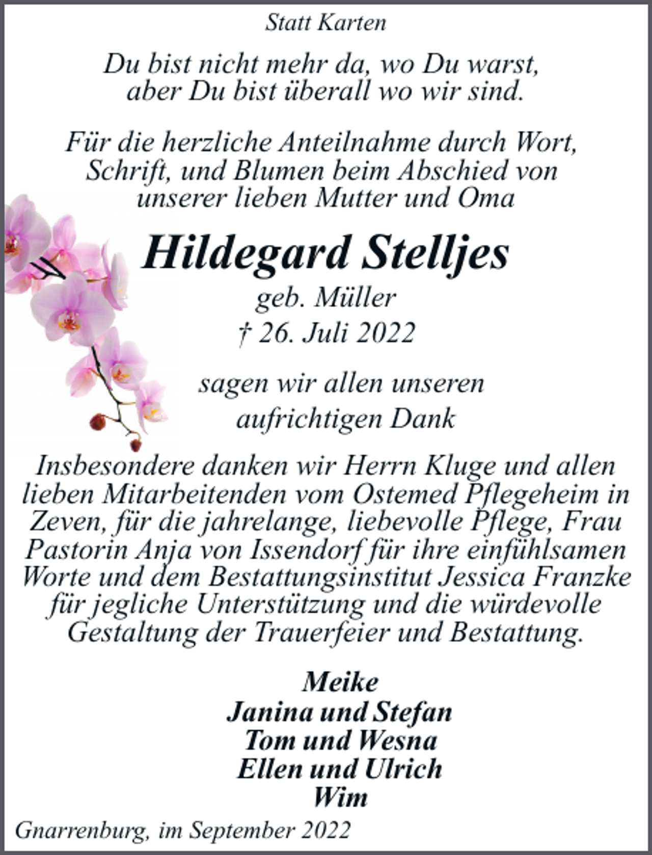 <p>Statt Karten</p><p>Du bist nicht mehr da, wo Du warst,<br />aber Du bist überall wo wir sind.<br />Für die herzliche Anteilnahme durch Wort,<br />Schrift, und Blumen beim Abschied von<br />unserer lieben Mutter und Oma</p><p>Hildegard Stelljes<br />geb. Müller<br />† 26. Juli 2022</p><p>sagen wir allen unseren<br />aufrichtigen Dank<br />Insbesondere danken wir Herrn Kluge und allen<br />lieben Mitarbeitenden vom Ostemed Pflegeheim in<br />Zeven, für die jahrelange, liebevolle Pflege, Frau<br />Pastorin Anja von Issendorf für ihre einfühlsamen<br />Worte und dem Bestattungsinstitut Jessica Franzke<br />für jegliche Unterstützung und die würdevolle<br />Gestaltung der Trauerfeier und Bestattung.<br />Meike<br />Janina und Stefan<br />Tom und Wesna<br />Ellen und Ulrich<br />Wim</p><p>Gnarrenburg, im September 2022</p>