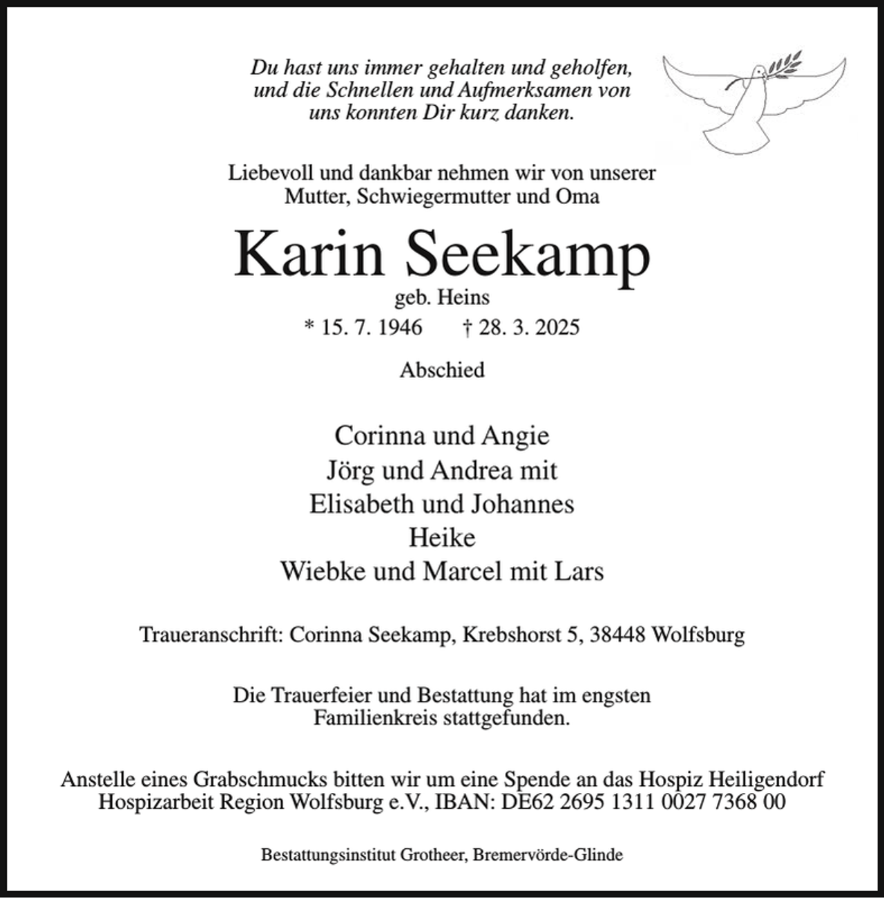 <p>Du hast uns immer gehalten und geholfen,<br />und die Schnellen und Aufmerksamen von<br />uns konnten Dir kurz danken.<br />Liebevoll und dankbar nehmen wir von unserer<br />Mutter, Schwiegermutter und Oma</p><p>Karin Seekamp<br />geb. Heins<br />* 15. 7. 1946<br />† 28. 3. 2025<br />Abschied</p><p>Corinna und Angie<br />Jörg und Andrea mit<br />Elisabeth und Johannes<br />Heike<br />Wiebke und Marcel mit Lars<br />Traueranschrift: Corinna Seekamp, Krebshorst 5, 38448 Wolfsburg<br />Die Trauerfeier und Bestattung hat im engsten<br />Familienkreis stattgefunden.<br />Anstelle eines Grabschmucks bitten wir um eine Spende an das Hospiz Heiligendorf<br />Hospizarbeit Region Wolfsburg e.V., IBAN: DE6695 1311 002368 00<br />Bestattungsinstitut Grotheer, Bremervörde-Glinde</p>