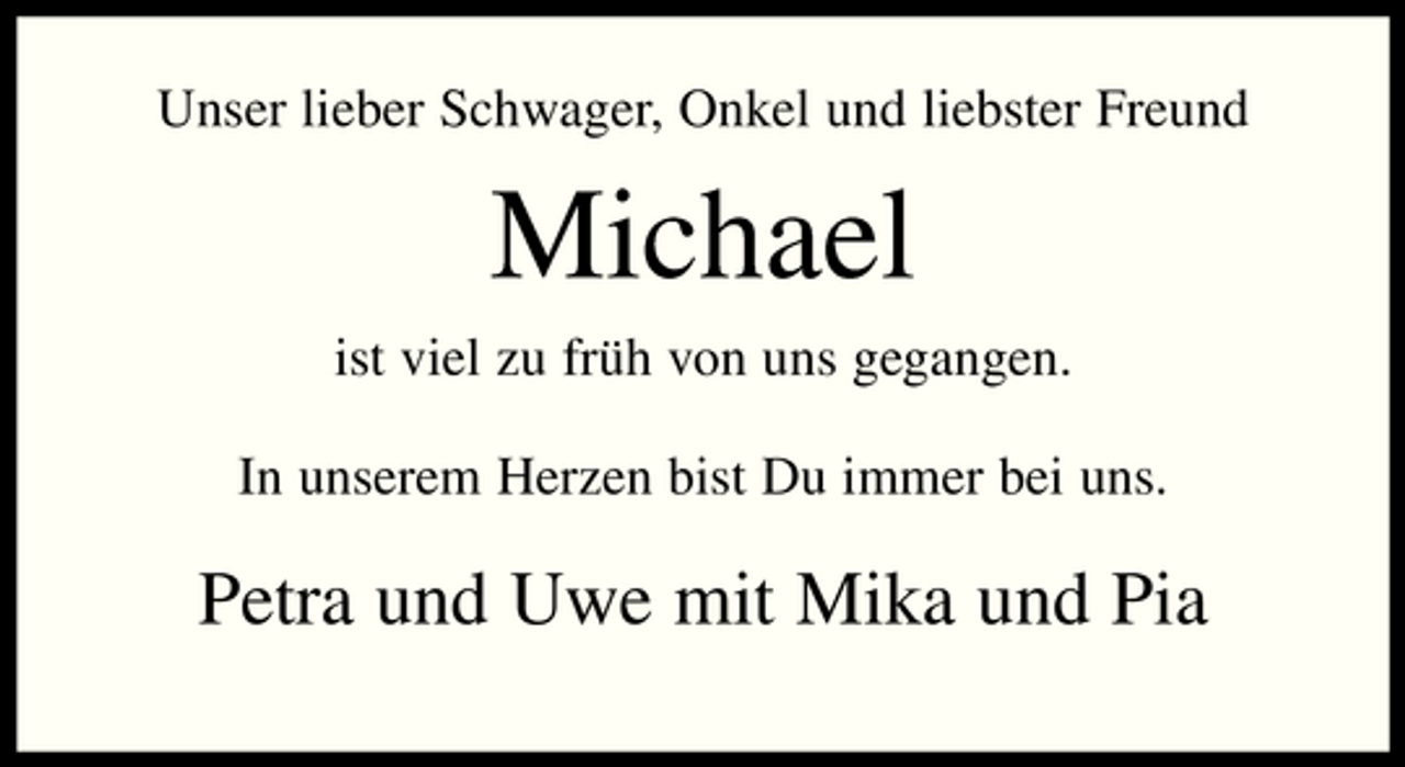 <p>Unser lieber Schwager, Onkel und liebster Freund</p><p>Michael<br />ist viel zu früh von uns gegangen. In unserem Herzen bist Du immer bei uns.</p><p>Petra und Uwe mit Mika und Pia</p>