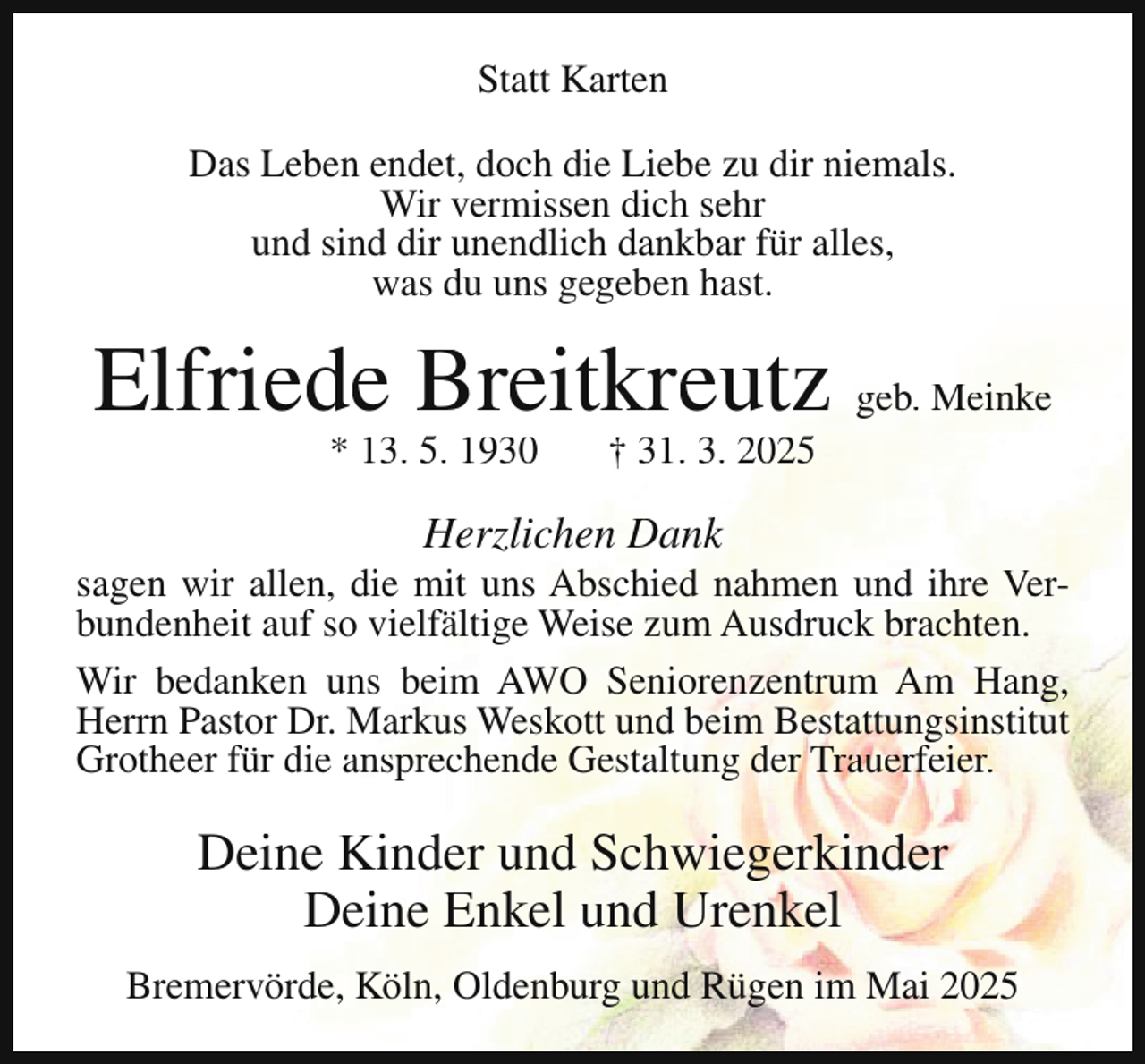 <p>Statt Karten<br />Das Leben endet, doch die Liebe zu dir niemals.<br />Wir vermissen dich sehr<br />und sind dir unendlich dankbar für alles,<br />was du uns gegeben hast.</p><p>Elfriede Breitkreutz geb. Meinke<br />* 13. 5. 1930</p><p>† 31. 3. 2025</p><p>Herzlichen Dank</p><p>sagen wir allen, die mit uns Abschied nahmen und ihre Verbundenheit auf so vielfältige Weise zum Ausdruck brachten.<br />Wir bedanken uns beim AWO Seniorenzentrum Am Hang,<br />Herrn Pastor Dr. Markus Weskott und beim Bestattungsinstitut<br />Grotheer für die ansprechende Gestaltung der Trauerfeier.</p><p>Deine Kinder und Schwiegerkinder<br />Deine Enkel und Urenkel<br />Bremervörde, Köln, Oldenburg und Rügen im Mai 2025</p>