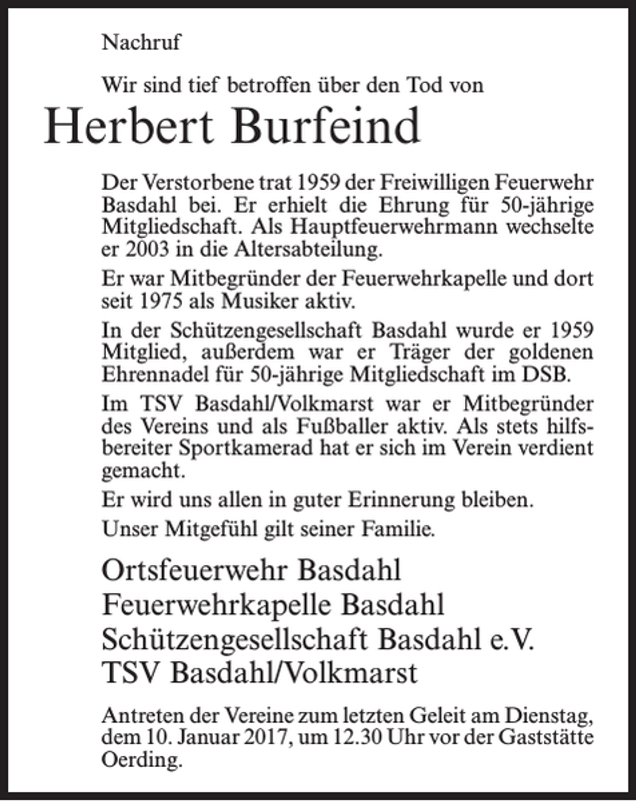 <p>Nachruf<br />Wir sind tief betroffen über den Tod von</p><p>Herbert Burfeind</p><p>Der Verstorbene trat 1959 der Freiwilligen Feuerwehr<br />Basdahl bei. Er erhielt die Ehrung für 50-jährige<br />­Mitgliedschaft. Als Hauptfeuerwehrmann wechselte<br />er 2003 in die Altersabteilung.<br />Er war Mitbegründer der Feuerwehrkapelle und dort<br />seit 1975 als Musiker aktiv.<br />In der Schützengesellschaft Basdahl wurde er 1959<br />Mitglied, außerdem war er Träger der goldenen<br />­Ehrennadel für 50-jährige Mitgliedschaft im DSB.<br />Im TSV Basdahl/Volkmarst war er Mitbegründer<br />des Vereins und als Fußballer aktiv. Als stets hilfsbereiter Sportkamerad hat er sich im Verein verdient<br />gemacht.<br />Er wird uns allen in guter Erinnerung bleiben.<br />Unser Mitgefühl gilt seiner Familie.</p><p>Ortsfeuerwehr Basdahl<br />Feuerwehrkapelle Basdahl<br />Schützengesellschaft Basdahl e.V.<br />TSV Basdahl/Volkmarst<br />Antreten der Vereine zum letzten Geleit am ­Dienstag,<br />dem 10. Januar 2017, um 12.30 Uhr vor der ­Gaststätte<br />Oerding.</p>