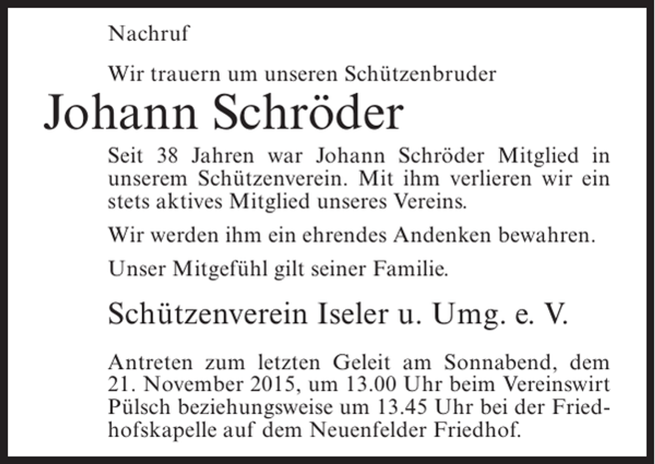 <p>Nachruf<br />Wir trauern um unseren Schützenbruder</p><p>Johann Schröder</p><p>Seit 38 Jahren war Johann Schröder Mitglied in<br />unserem Schützenverein. Mit ihm verlieren wir ein<br />stets aktives Mitglied unseres Vereins.<br />Wir werden ihm ein ehrendes Andenken bewahren.<br />Unser Mitgefühl gilt seiner Familie.</p><p>Schützenverein Iseler u. Umg. e. V.<br />Antreten zum letzten Geleit am Sonnabend, dem<br />21. November 2015, um 13.00 Uhr beim Vereinswirt<br />Pülsch beziehungsweise um 13.45 Uhr bei der Friedhofskapelle auf dem Neuenfelder Friedhof.</p>
