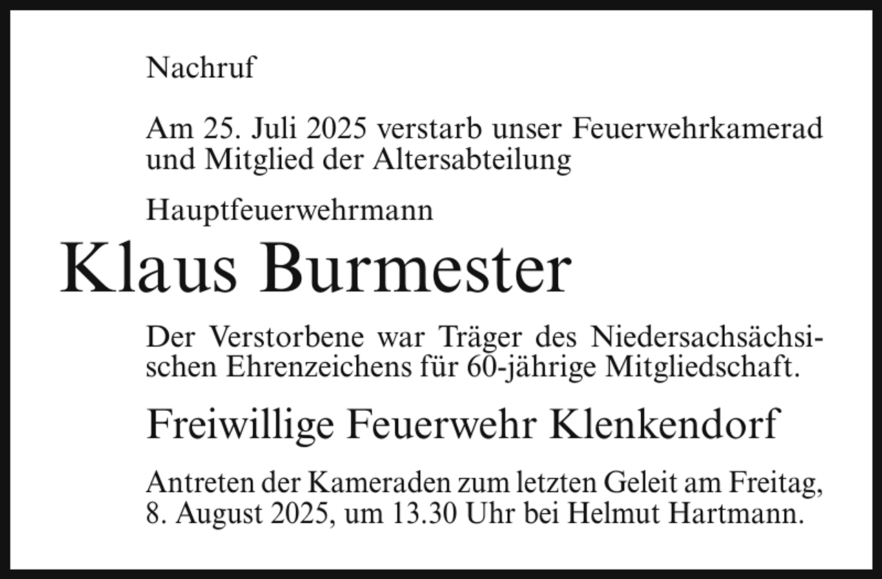 <p>Nachruf<br />Am 25. Juli 2025 verstarb unser Feuerwehrkamerad<br />und Mitglied der Altersabteilung<br />Hauptfeuerwehrmann</p><p>Klaus Burmester<br />Der Verstorbene war Träger des Niedersachsächsischen Ehrenzeichens für 60-jährige Mitgliedschaft.</p><p>Freiwillige Feuerwehr Klenkendorf<br />Antreten der Kameraden zum letzten Geleit am Freitag,<br />8. August 2025, um 13.30 Uhr bei Helmut Hartmann.</p>