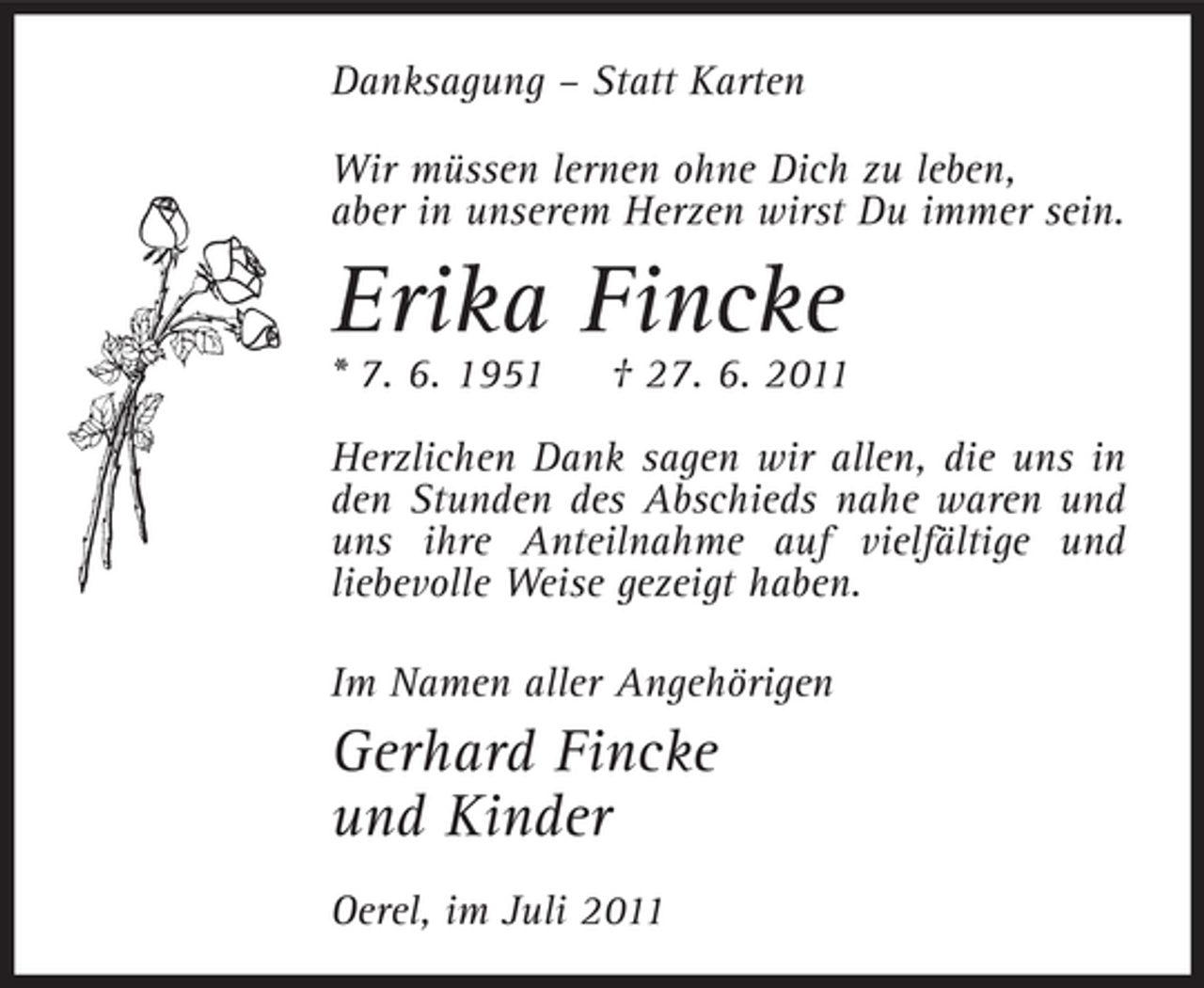 <p>Danksagung – Statt Karten<br />Wir müssen lernen ohne Dich zu leben,<br />aber in unserem Herzen wirst Du immer sein.</p><p>Erika Fincke<br />* 7. 6. 1951</p><p>† 27. 6. 2011</p><p>Herzlichen Dank sagen wir allen, die uns in<br />den Stunden des Abschieds nahe waren und<br />uns ihre Anteilnahme auf vielfältige und<br />liebevolle Weise gezeigt haben.<br />Im Namen aller Angehörigen</p><p>Gerhard Fincke<br />und Kinder<br />Oerel, im Juli 2011</p>