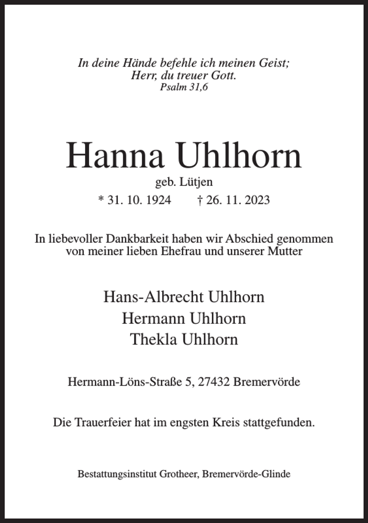 <p>In deine Hände befehle ich meinen Geist;<br />Herr, du treuer Gott.<br />Psalm 31,6</p><p>Hanna Uhlhorn<br />geb. Lütjen<br />* 31. 10. 1924<br />† 26. 11. 2023</p><p>In liebevoller Dankbarkeit haben wir Abschied genommen<br />von meiner lieben Ehefrau und unserer Mutter</p><p>Hans-Albrecht Uhlhorn<br />Hermann Uhlhorn<br />Thekla Uhlhorn<br />Hermann-Löns-Straße 5, 27432 Bremervörde<br />Die Trauerfeier hat im engsten Kreis stattgefunden.</p><p>Bestattungsinstitut Grotheer, Bremervörde-Glinde</p>