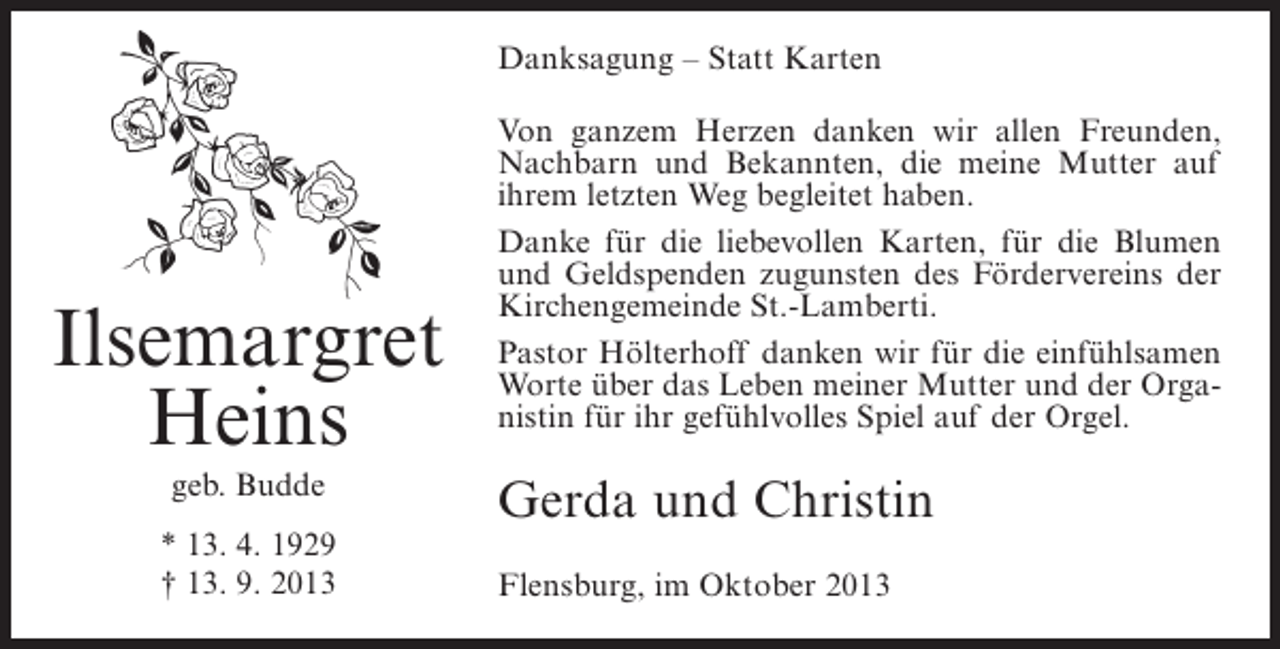 <p>Danksagung – Statt Karten</p><p>Ilsemargret<br />Heins<br />geb. Budde<br />* 13. 4. 1929<br />† 13. 9. 2013</p><p>Von ganzem Herzen danken wir allen Freunden,<br />Nachbarn und Bekannten, die meine Mutter auf<br />ihrem letzten Weg begleitet haben.<br />Danke für die liebevollen Karten, für die Blumen<br />und Geldspenden zugunsten des Fördervereins der<br />Kirchengemeinde St.-Lamberti.<br />Pastor Hölterhoff danken wir für die einfühlsamen<br />Worte über das Leben meiner Mutter und der Organistin für ihr gefühlvolles Spiel auf der Orgel.</p><p>Gerda und Christin<br />Flensburg, im Oktober 2013</p>