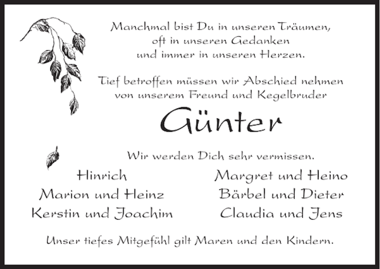 <p>Manchmal bist Du in unseren Träumen,<br />oft in unseren Gedanken<br />und immer in unseren Herzen.<br />Tief betroffen müssen wir Abschied nehmen<br />von unserem Freund und Kegelbruder</p><p>Günter<br />Wir werden Dich sehr vermissen.</p><p>Hinrich<br />Marion und Heinz<br />Kerstin und Joachim</p><p>Margret und Heino<br />Bärbel und Dieter<br />Claudia und Jens</p><p>Unser tiefes Mitgefühl gilt Maren und den Kindern.</p>