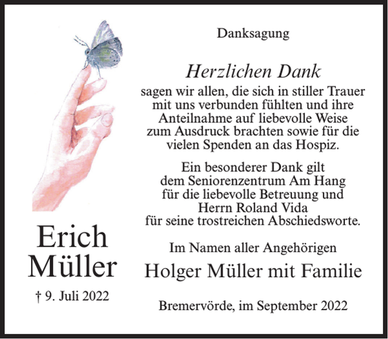 <p>Danksagung</p><p>Herzlichen Dank<br />sagen wir allen, die sich in stiller Trauer<br />mit uns verbunden fühlten und ihre<br />Anteilnahme auf liebevolle Weise<br />zum Ausdruck brachten sowie für die<br />vielen Spenden an das Hospiz.</p><p>Erich<br />Müller<br />† 9. Juli 2022</p><p>Ein besonderer Dank gilt<br />dem Seniorenzentrum Am Hang<br />für die liebevolle Betreuung und<br />Herrn Roland Vida<br />für seine trostreichen Abschiedsworte.<br />Im Namen aller Angehörigen</p><p>Holger Müller mit Familie<br />Bremervörde, im September 2022</p>
