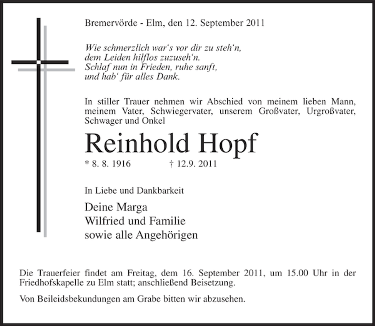 <p>Bremervörde - Elm, den 12. September 2011<br />Wie schmerzlich war‘s vor dir zu steh‘n,<br />dem Leiden hilflos zuzuseh‘n.<br />Schlaf nun in Frieden, ruhe sanft,<br />und hab‘ für alles Dank.<br />In stiller Trauer nehmen wir Abschied von meinem lieben Mann,<br />meinem Vater, Schwiegervater, unserem Großvater, Urgroßvater,<br />Schwager und Onkel</p><p>Reinhold Hopf<br />* 8. 8. 1916</p><p>† 12.9. 2011</p><p>In Liebe und Dankbarkeit</p><p>Deine Marga<br />Wilfried und Familie<br />sowie alle Angehörigen<br />Die Trauerfeier findet am Freitag, dem 16. September 2011, um 15.00 Uhr in der<br />Friedhofskapelle zu Elm statt; anschließend Beisetzung.<br />Von Beileidsbekundungen am Grabe bitten wir abzusehen.</p>