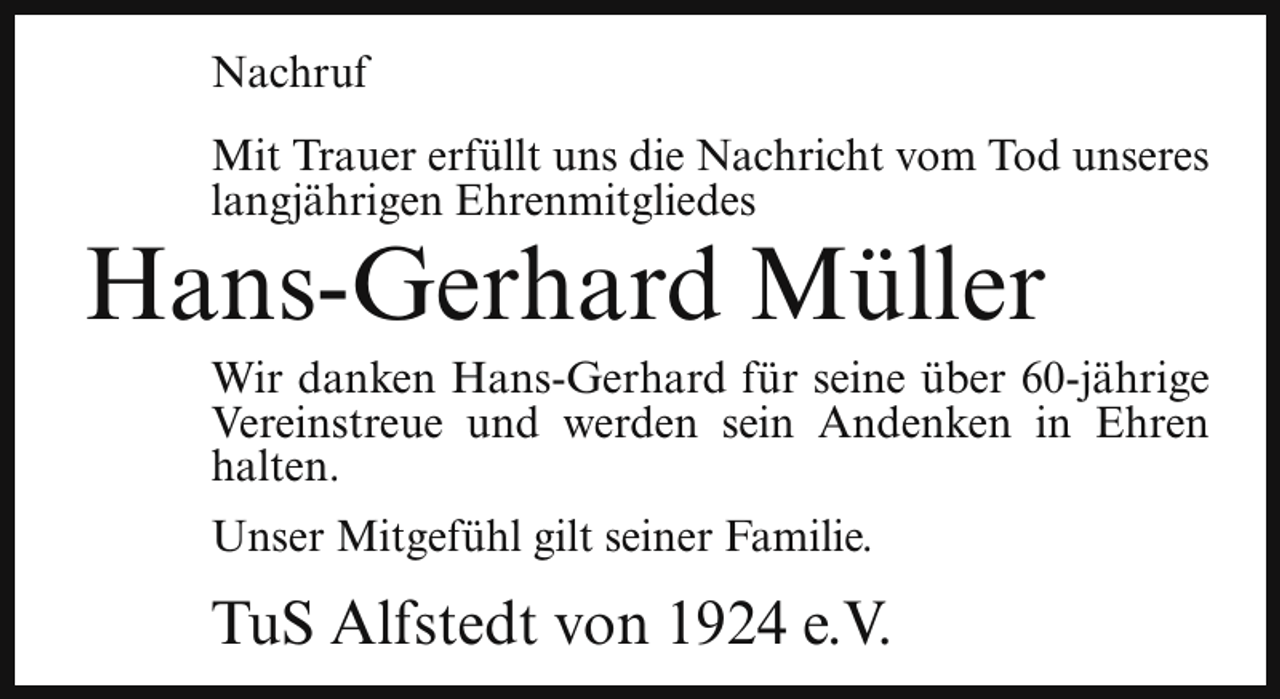 <p>Nachruf<br />Mit Trauer erfüllt uns die Nachricht vom Tod unseres<br />langjährigen Ehrenmitgliedes</p><p>Hans-Gerhard Müller</p><p>Wir danken Hans-Gerhard für seine über 60-jährige<br />Vereinstreue und werden sein Andenken in Ehren<br />halten.</p><p>Unser Mitgefühl gilt seiner Familie.</p><p>TuS Alfstedt von 1924 e.V.</p>