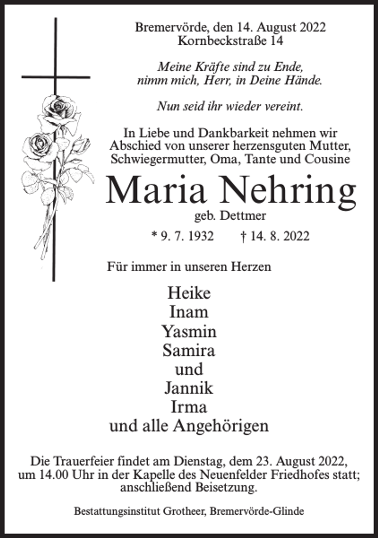 <p>Bremervörde, den 14. August 2022<br />Kornbeckstraße 14<br />Meine Kräfte sind zu Ende,<br />nimm mich, Herr, in Deine Hände.<br />Nun seid ihr wieder vereint.<br />In Liebe und Dankbarkeit nehmen wir<br />Abschied von unserer herzensguten Mutter,<br />Schwiegermutter, Oma, Tante und Cousine</p><p>Maria Nehring<br />geb. Dettmer</p><p>* 9. 7. 1932</p><p>† 14. 8. 2022</p><p>Für immer in unseren Herzen</p><p>Heike<br />Inam<br />Yasmin<br />Samira<br />und<br />Jannik<br />Irma<br />und alle Angehörigen<br />Die Trauerfeier findet am Dienstag, dem 23. August 2022,<br />um 14.00 Uhr in der Kapelle des Neuenfelder Friedhofes statt;<br />anschließend Beisetzung.<br />Bestattungsinstitut Grotheer, Bremervörde-Glinde</p>