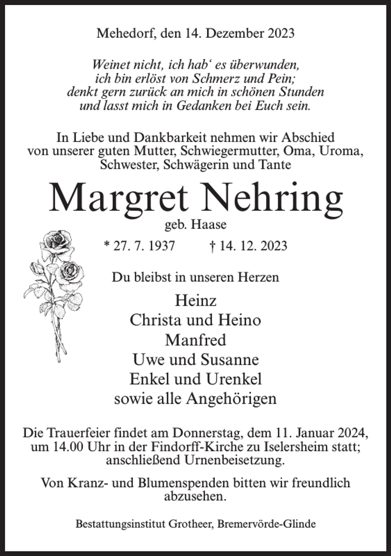 <p>Mehedorf, den 14. Dezember 2023<br />Weinet nicht, ich hab‘ es überwunden,<br />ich bin erlöst von Schmerz und Pein;<br />denkt gern zurück an mich in schönen Stunden<br />und lasst mich in Gedanken bei Euch sein.<br />In Liebe und Dankbarkeit nehmen wir Abschied<br />von unserer guten Mutter, Schwiegermutter, Oma, Uroma,<br />Schwester, Schwägerin und Tante</p><p>Margret Nehring<br />geb. Haase</p><p>* 27. 7. 1937 † 14. 12. 2023<br />Du bleibst in unseren Herzen</p><p>Heinz<br />Christa und Heino<br />Manfred<br />Uwe und Susanne<br />Enkel und Urenkel<br />sowie alle Angehörigen<br />Die Trauerfeier findet am Donnerstag, dem 11. Januar 2024,<br />um 14.00 Uhr in der Findorff-Kirche zu Iselersheim statt;<br />anschließend Urnenbeisetzung.<br />Von Kranz- und Blumenspenden bitten wir freundlich<br />abzusehen.<br />Bestattungsinstitut Grotheer, Bremervörde-Glinde</p>