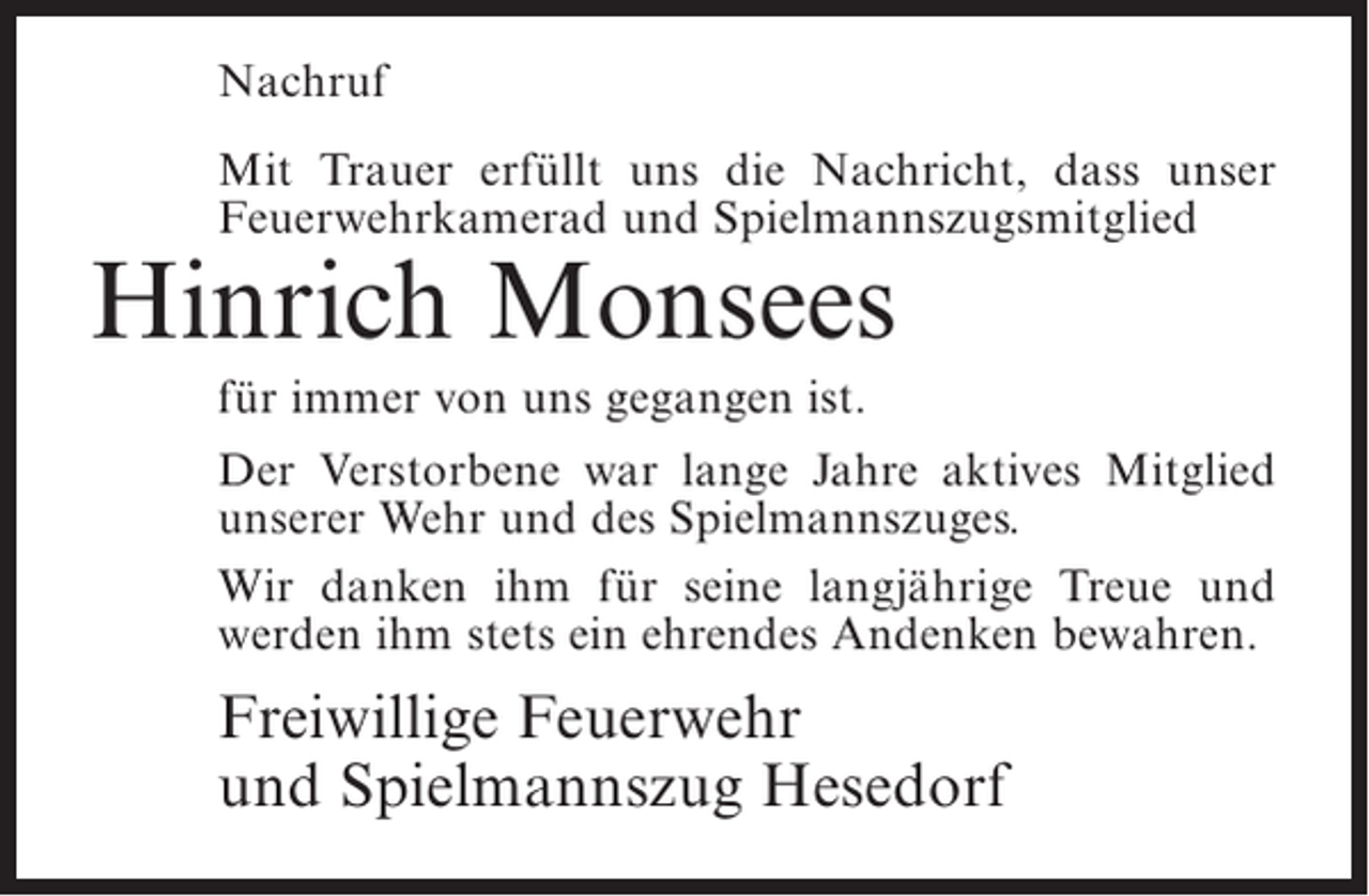 <p>Nachruf<br />Mit Trauer erfüllt uns die Nachricht, dass unser<br />Feuerwehrkamerad und Spielmannszugsmitglied</p><p>Hinrich Monsees<br />für immer von uns gegangen ist.</p><p>Der Verstorbene war lange Jahre aktives Mitglied<br />unserer Wehr und des Spielmannszuges.<br />Wir danken ihm für seine langjährige Treue und<br />werden ihm stets ein ehrendes Andenken bewahren.</p><p>Freiwillige Feuerwehr<br />und Spielmannszug Hesedorf</p>