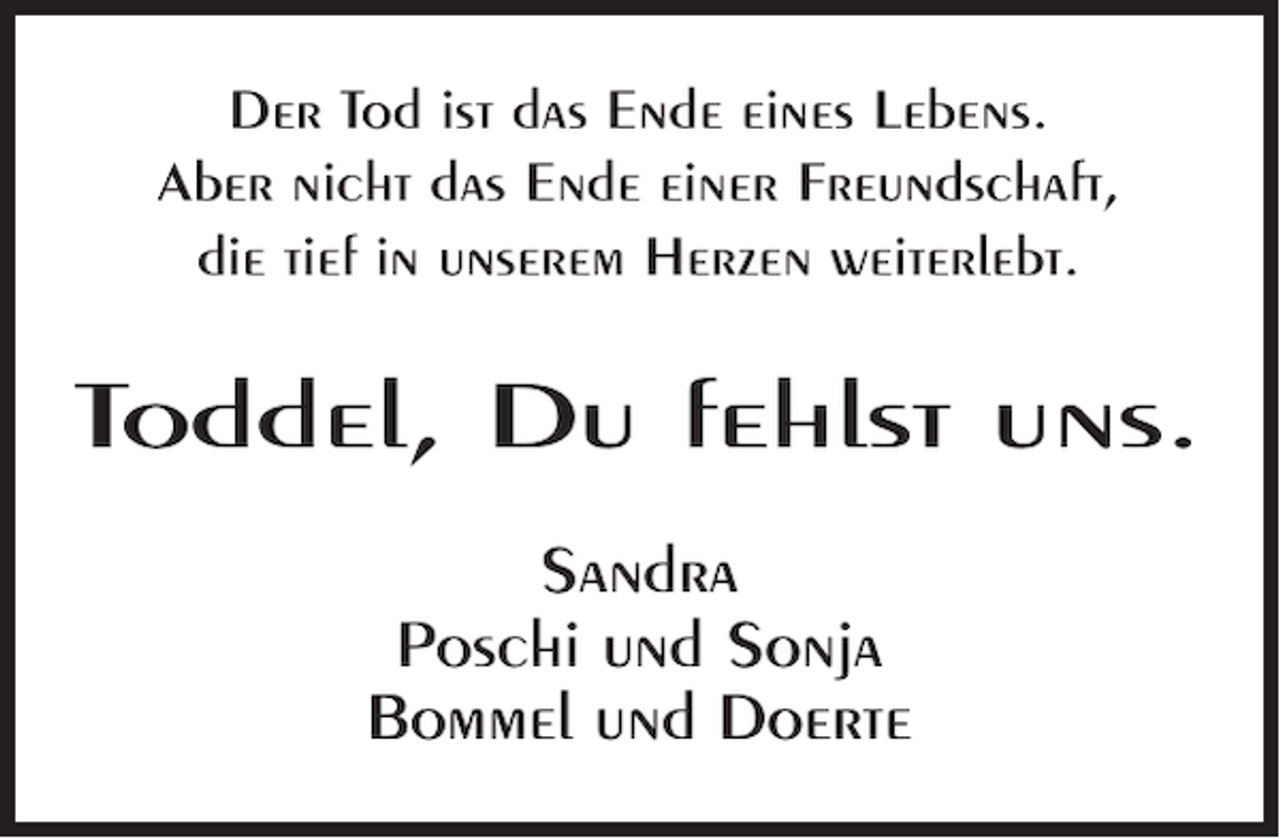 <p>Der Tod ist das Ende eines Lebens.<br />Aber nicht das Ende einer Freundschaft,<br />die tief in unserem Herzen weiterlebt.</p><p>Toddel, Du fehlst uns.<br />Sandra<br />Poschi und Sonja<br />Bommel und Doerte</p>