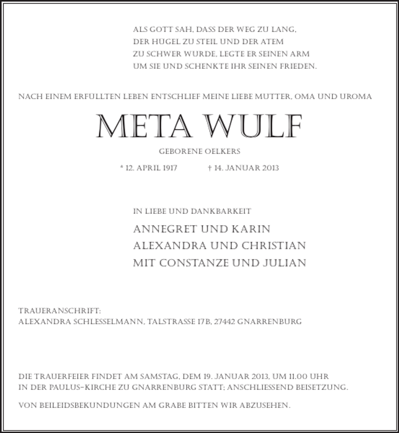 <p>als gott sah, dass der weg zu lang,<br />der hügel zu steil und der atem<br />zu schwer wurde, legte er seinen Arm<br />um sie und schenkte ihr seinen frieden.</p><p>Nach einem erfüllten leben entschlief meine liebe mutter, oma und uroma</p><p>meta wulf<br />geborene oelkers<br />* 12. april 1917</p><p>† 14. januar 2013</p><p>In Liebe und Dankbarkeit</p><p>annegret und Karin<br />Alexandra und Christian<br />mit Constanze und Julian</p><p>Traueranschrift:<br />Alexandra Schlesselmann, talstraße 17b, 27442 Gnarrenburg</p><p>die trauerfeier findet am samstag, dem 19. januar 2013, um 11.00 Uhr<br />in der paulus-kirche zu gnarrenburg statt; anschließend Beisetzung.<br />von beileidsbekundungen am grabe bitten wir abzusehen.</p>