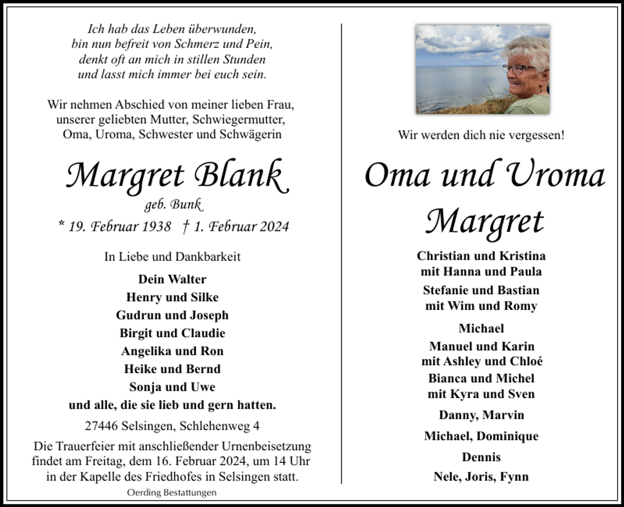 <p>Ich hab das Leben überwunden,<br />bin nun befreit von Schmerz und Pein,<br />denkt oft an mich in stillen Stunden<br />und lasst mich immer bei euch sein.<br />Wir nehmen Abschied von meiner lieben Frau,<br />unserer geliebten Mutter, Schwiegermutter,<br />Oma, Uroma, Schwester und Schwägerin</p><p>Margret Blank<br />geb. Bunk</p><p>* 19. Februar 1938 † 1. Februar 2024<br />In Liebe und Dankbarkeit<br />Dein Walter<br />Henry und Silke<br />Gudrun und Joseph<br />Birgit und Claudie<br />Angelika und Ron<br />Heike und Bernd<br />Sonja und Uwe<br />und alle, die sie lieb und gern hatten.<br />27446 Selsingen, Schlehenweg 4<br />Die Trauerfeier mit anschließender Urnenbeisetzung<br />findet am Freitag, dem 16. Februar 2024, um 14 Uhr<br />in der Kapelle des Friedhofes in Selsingen statt.<br />Oerding Bestattungen</p><p>Wir werden dich nie vergessen!</p><p>Oma und Uroma<br />Margret<br />Christian und Kristina<br />mit Hanna und Paula<br />Stefanie und Bastian<br />mit Wim und Romy<br />Michael<br />Manuel und Karin<br />mit Ashley und Chloé<br />Bianca und Michel<br />mit Kyra und Sven<br />Danny, Marvin<br />Michael, Dominique<br />Dennis<br />Nele, Joris, Fynn</p>